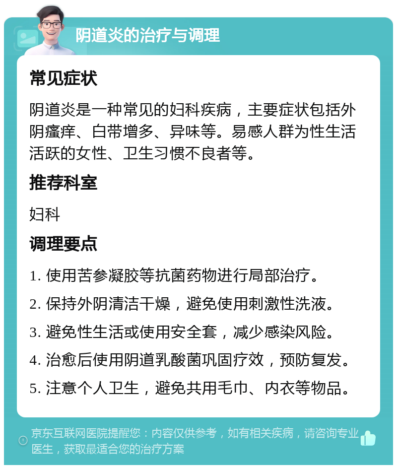 阴道炎的治疗与调理 常见症状 阴道炎是一种常见的妇科疾病，主要症状包括外阴瘙痒、白带增多、异味等。易感人群为性生活活跃的女性、卫生习惯不良者等。 推荐科室 妇科 调理要点 1. 使用苦参凝胶等抗菌药物进行局部治疗。 2. 保持外阴清洁干燥，避免使用刺激性洗液。 3. 避免性生活或使用安全套，减少感染风险。 4. 治愈后使用阴道乳酸菌巩固疗效，预防复发。 5. 注意个人卫生，避免共用毛巾、内衣等物品。