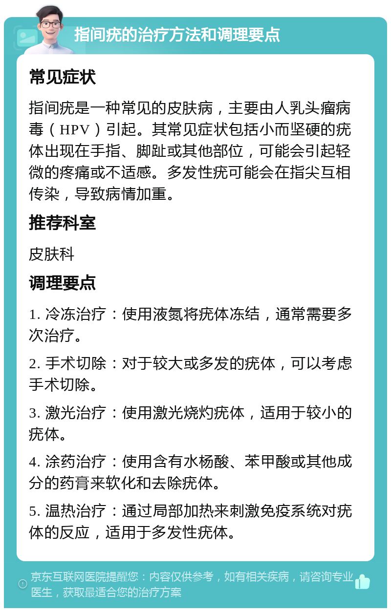 指间疣的治疗方法和调理要点 常见症状 指间疣是一种常见的皮肤病，主要由人乳头瘤病毒（HPV）引起。其常见症状包括小而坚硬的疣体出现在手指、脚趾或其他部位，可能会引起轻微的疼痛或不适感。多发性疣可能会在指尖互相传染，导致病情加重。 推荐科室 皮肤科 调理要点 1. 冷冻治疗：使用液氮将疣体冻结，通常需要多次治疗。 2. 手术切除：对于较大或多发的疣体，可以考虑手术切除。 3. 激光治疗：使用激光烧灼疣体，适用于较小的疣体。 4. 涂药治疗：使用含有水杨酸、苯甲酸或其他成分的药膏来软化和去除疣体。 5. 温热治疗：通过局部加热来刺激免疫系统对疣体的反应，适用于多发性疣体。