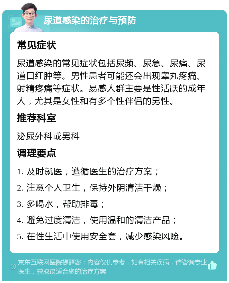 尿道感染的治疗与预防 常见症状 尿道感染的常见症状包括尿频、尿急、尿痛、尿道口红肿等。男性患者可能还会出现睾丸疼痛、射精疼痛等症状。易感人群主要是性活跃的成年人，尤其是女性和有多个性伴侣的男性。 推荐科室 泌尿外科或男科 调理要点 1. 及时就医，遵循医生的治疗方案； 2. 注意个人卫生，保持外阴清洁干燥； 3. 多喝水，帮助排毒； 4. 避免过度清洁，使用温和的清洁产品； 5. 在性生活中使用安全套，减少感染风险。