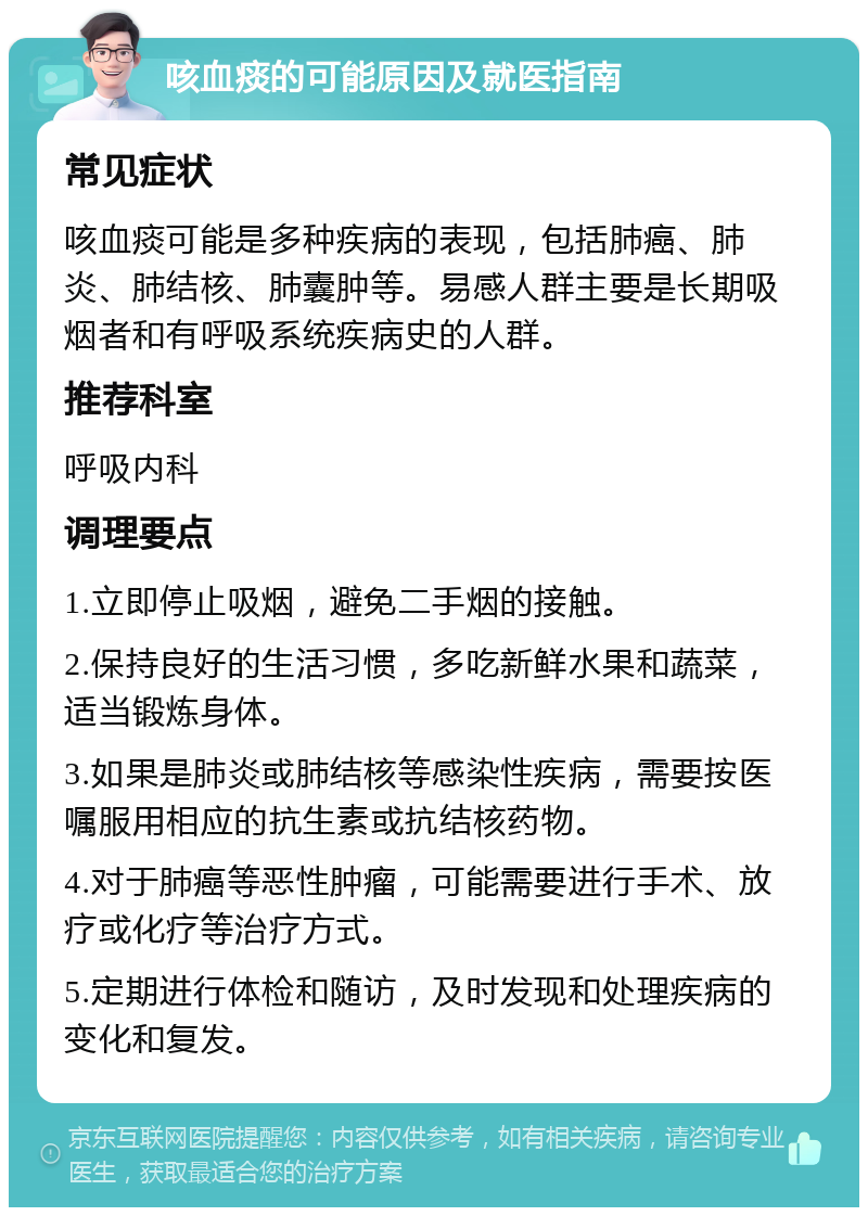 咳血痰的可能原因及就医指南 常见症状 咳血痰可能是多种疾病的表现，包括肺癌、肺炎、肺结核、肺囊肿等。易感人群主要是长期吸烟者和有呼吸系统疾病史的人群。 推荐科室 呼吸内科 调理要点 1.立即停止吸烟，避免二手烟的接触。 2.保持良好的生活习惯，多吃新鲜水果和蔬菜，适当锻炼身体。 3.如果是肺炎或肺结核等感染性疾病，需要按医嘱服用相应的抗生素或抗结核药物。 4.对于肺癌等恶性肿瘤，可能需要进行手术、放疗或化疗等治疗方式。 5.定期进行体检和随访，及时发现和处理疾病的变化和复发。