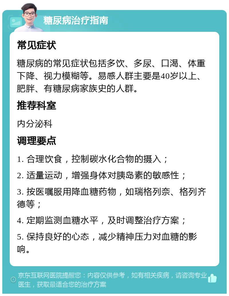 糖尿病治疗指南 常见症状 糖尿病的常见症状包括多饮、多尿、口渴、体重下降、视力模糊等。易感人群主要是40岁以上、肥胖、有糖尿病家族史的人群。 推荐科室 内分泌科 调理要点 1. 合理饮食，控制碳水化合物的摄入； 2. 适量运动，增强身体对胰岛素的敏感性； 3. 按医嘱服用降血糖药物，如瑞格列奈、格列齐德等； 4. 定期监测血糖水平，及时调整治疗方案； 5. 保持良好的心态，减少精神压力对血糖的影响。