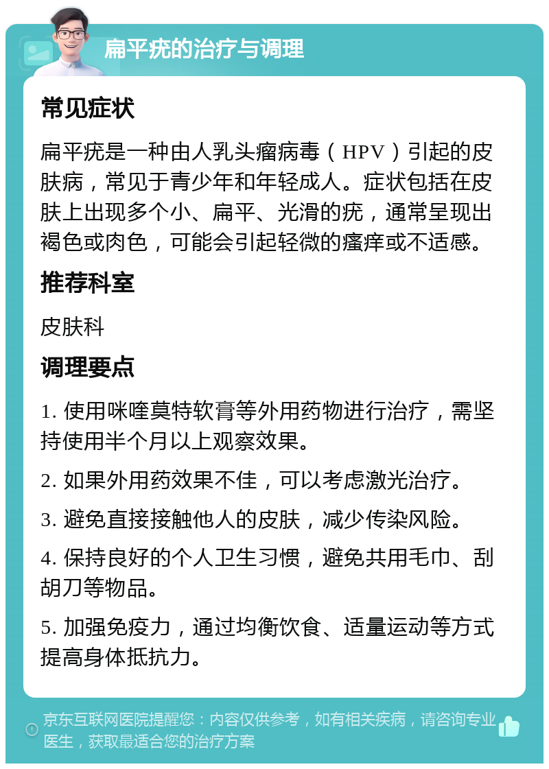 扁平疣的治疗与调理 常见症状 扁平疣是一种由人乳头瘤病毒（HPV）引起的皮肤病，常见于青少年和年轻成人。症状包括在皮肤上出现多个小、扁平、光滑的疣，通常呈现出褐色或肉色，可能会引起轻微的瘙痒或不适感。 推荐科室 皮肤科 调理要点 1. 使用咪喹莫特软膏等外用药物进行治疗，需坚持使用半个月以上观察效果。 2. 如果外用药效果不佳，可以考虑激光治疗。 3. 避免直接接触他人的皮肤，减少传染风险。 4. 保持良好的个人卫生习惯，避免共用毛巾、刮胡刀等物品。 5. 加强免疫力，通过均衡饮食、适量运动等方式提高身体抵抗力。