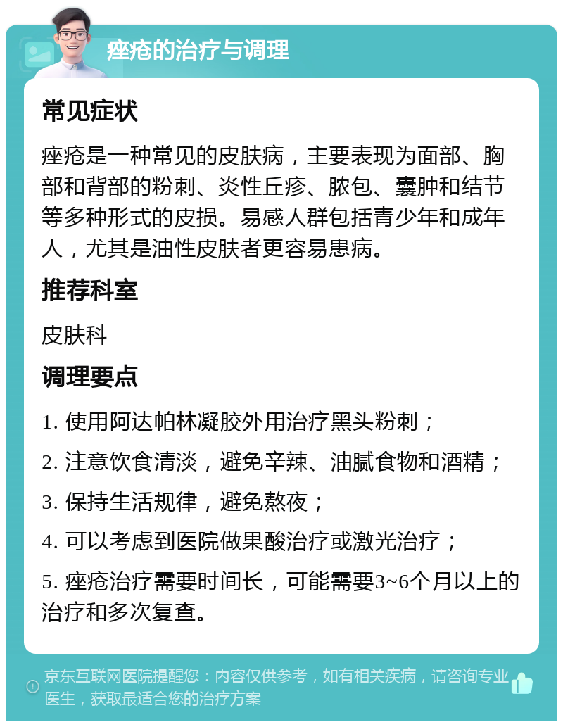 痤疮的治疗与调理 常见症状 痤疮是一种常见的皮肤病，主要表现为面部、胸部和背部的粉刺、炎性丘疹、脓包、囊肿和结节等多种形式的皮损。易感人群包括青少年和成年人，尤其是油性皮肤者更容易患病。 推荐科室 皮肤科 调理要点 1. 使用阿达帕林凝胶外用治疗黑头粉刺； 2. 注意饮食清淡，避免辛辣、油腻食物和酒精； 3. 保持生活规律，避免熬夜； 4. 可以考虑到医院做果酸治疗或激光治疗； 5. 痤疮治疗需要时间长，可能需要3~6个月以上的治疗和多次复查。