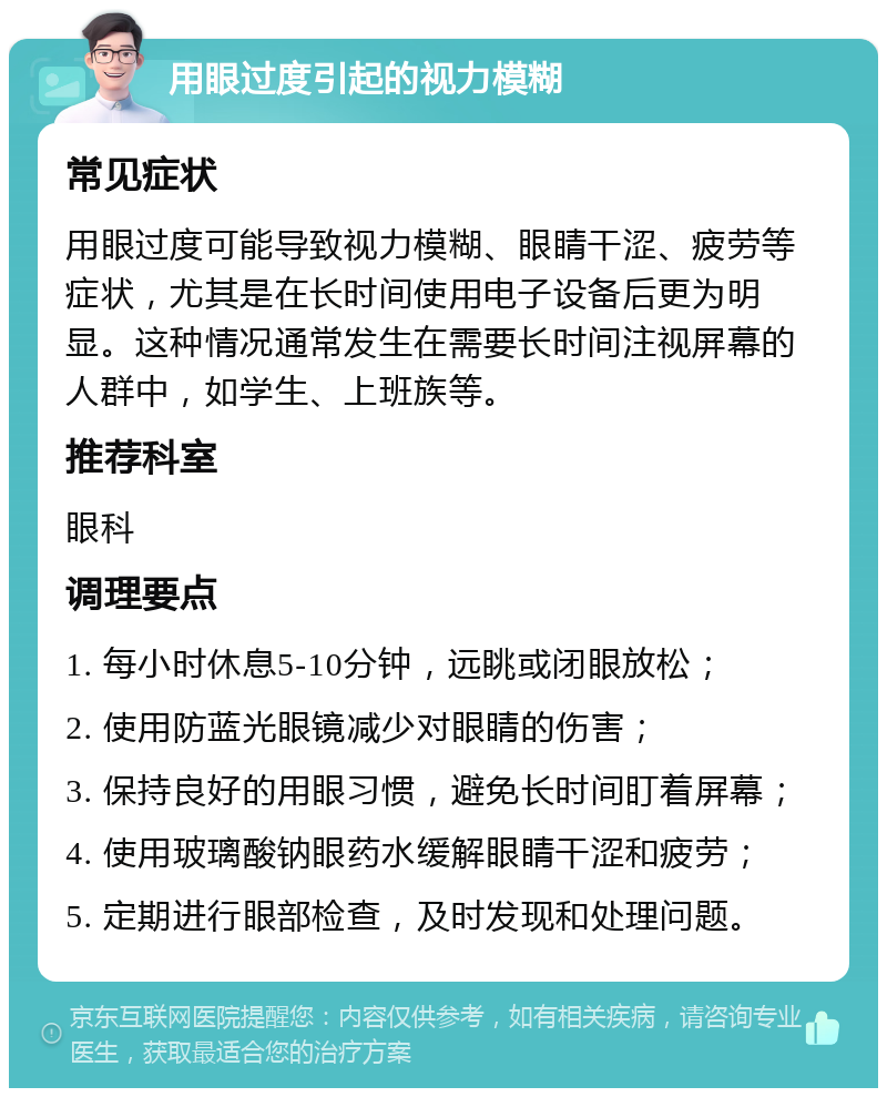 用眼过度引起的视力模糊 常见症状 用眼过度可能导致视力模糊、眼睛干涩、疲劳等症状，尤其是在长时间使用电子设备后更为明显。这种情况通常发生在需要长时间注视屏幕的人群中，如学生、上班族等。 推荐科室 眼科 调理要点 1. 每小时休息5-10分钟，远眺或闭眼放松； 2. 使用防蓝光眼镜减少对眼睛的伤害； 3. 保持良好的用眼习惯，避免长时间盯着屏幕； 4. 使用玻璃酸钠眼药水缓解眼睛干涩和疲劳； 5. 定期进行眼部检查，及时发现和处理问题。