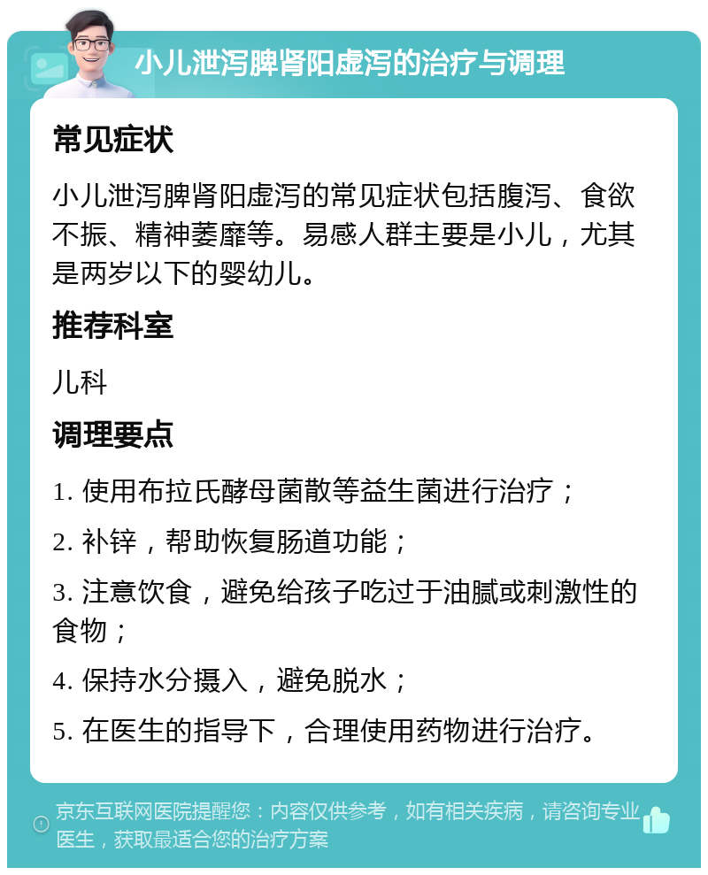 小儿泄泻脾肾阳虚泻的治疗与调理 常见症状 小儿泄泻脾肾阳虚泻的常见症状包括腹泻、食欲不振、精神萎靡等。易感人群主要是小儿，尤其是两岁以下的婴幼儿。 推荐科室 儿科 调理要点 1. 使用布拉氏酵母菌散等益生菌进行治疗； 2. 补锌，帮助恢复肠道功能； 3. 注意饮食，避免给孩子吃过于油腻或刺激性的食物； 4. 保持水分摄入，避免脱水； 5. 在医生的指导下，合理使用药物进行治疗。