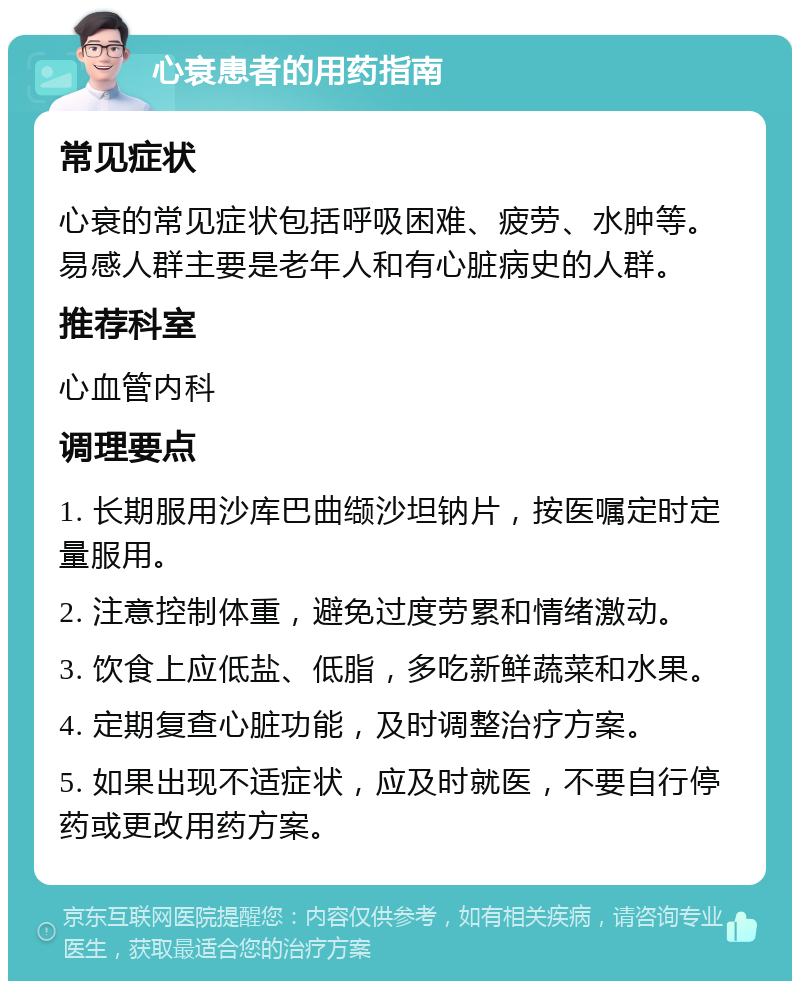 心衰患者的用药指南 常见症状 心衰的常见症状包括呼吸困难、疲劳、水肿等。易感人群主要是老年人和有心脏病史的人群。 推荐科室 心血管内科 调理要点 1. 长期服用沙库巴曲缬沙坦钠片，按医嘱定时定量服用。 2. 注意控制体重，避免过度劳累和情绪激动。 3. 饮食上应低盐、低脂，多吃新鲜蔬菜和水果。 4. 定期复查心脏功能，及时调整治疗方案。 5. 如果出现不适症状，应及时就医，不要自行停药或更改用药方案。