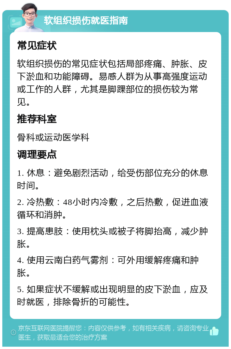 软组织损伤就医指南 常见症状 软组织损伤的常见症状包括局部疼痛、肿胀、皮下淤血和功能障碍。易感人群为从事高强度运动或工作的人群，尤其是脚踝部位的损伤较为常见。 推荐科室 骨科或运动医学科 调理要点 1. 休息：避免剧烈活动，给受伤部位充分的休息时间。 2. 冷热敷：48小时内冷敷，之后热敷，促进血液循环和消肿。 3. 提高患肢：使用枕头或被子将脚抬高，减少肿胀。 4. 使用云南白药气雾剂：可外用缓解疼痛和肿胀。 5. 如果症状不缓解或出现明显的皮下淤血，应及时就医，排除骨折的可能性。