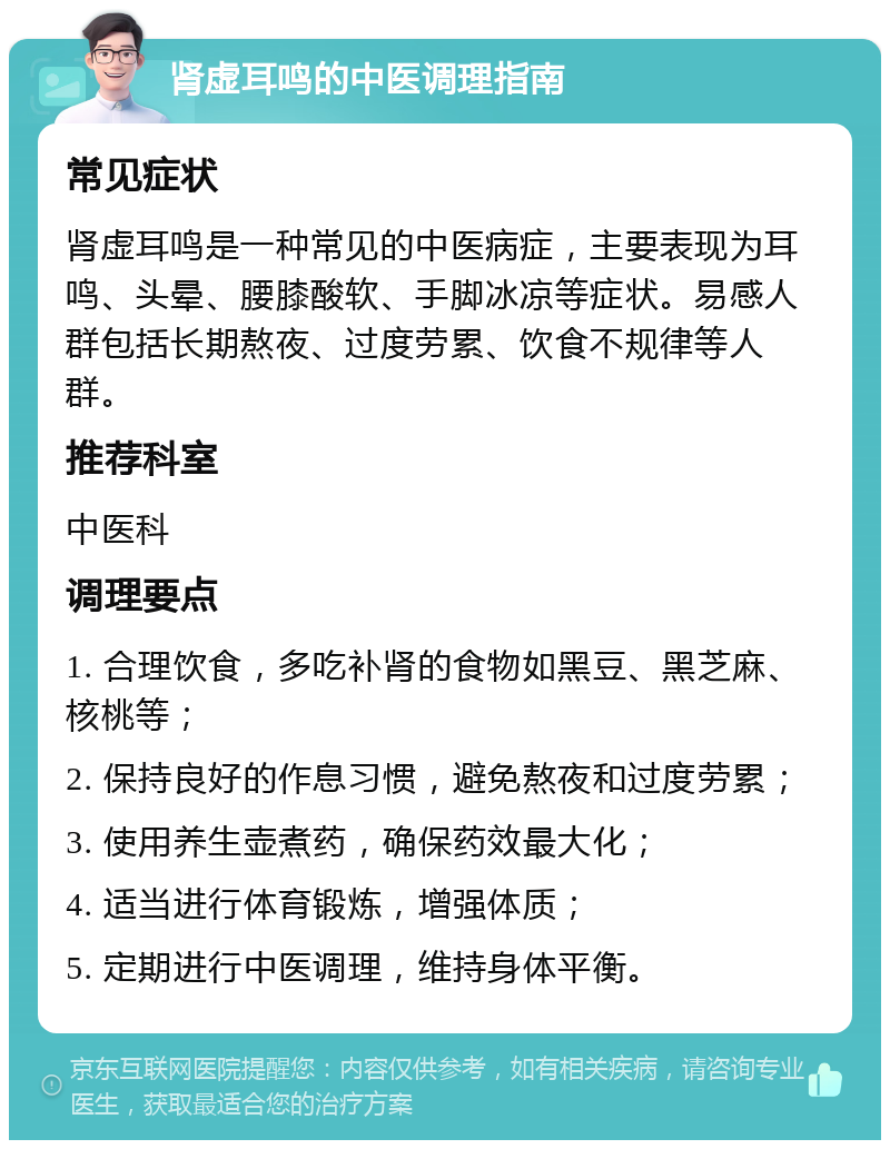 肾虚耳鸣的中医调理指南 常见症状 肾虚耳鸣是一种常见的中医病症，主要表现为耳鸣、头晕、腰膝酸软、手脚冰凉等症状。易感人群包括长期熬夜、过度劳累、饮食不规律等人群。 推荐科室 中医科 调理要点 1. 合理饮食，多吃补肾的食物如黑豆、黑芝麻、核桃等； 2. 保持良好的作息习惯，避免熬夜和过度劳累； 3. 使用养生壶煮药，确保药效最大化； 4. 适当进行体育锻炼，增强体质； 5. 定期进行中医调理，维持身体平衡。