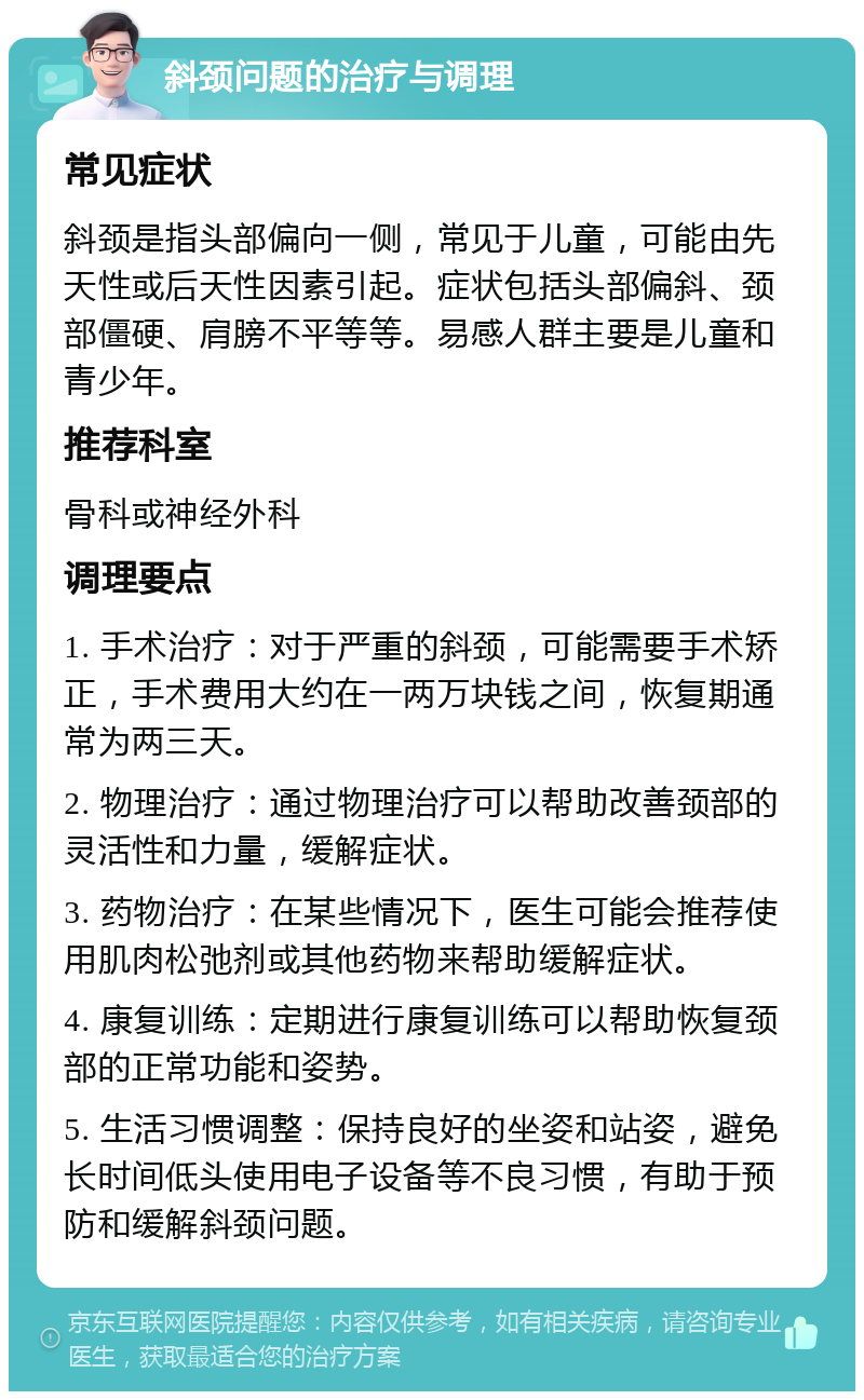 斜颈问题的治疗与调理 常见症状 斜颈是指头部偏向一侧，常见于儿童，可能由先天性或后天性因素引起。症状包括头部偏斜、颈部僵硬、肩膀不平等等。易感人群主要是儿童和青少年。 推荐科室 骨科或神经外科 调理要点 1. 手术治疗：对于严重的斜颈，可能需要手术矫正，手术费用大约在一两万块钱之间，恢复期通常为两三天。 2. 物理治疗：通过物理治疗可以帮助改善颈部的灵活性和力量，缓解症状。 3. 药物治疗：在某些情况下，医生可能会推荐使用肌肉松弛剂或其他药物来帮助缓解症状。 4. 康复训练：定期进行康复训练可以帮助恢复颈部的正常功能和姿势。 5. 生活习惯调整：保持良好的坐姿和站姿，避免长时间低头使用电子设备等不良习惯，有助于预防和缓解斜颈问题。