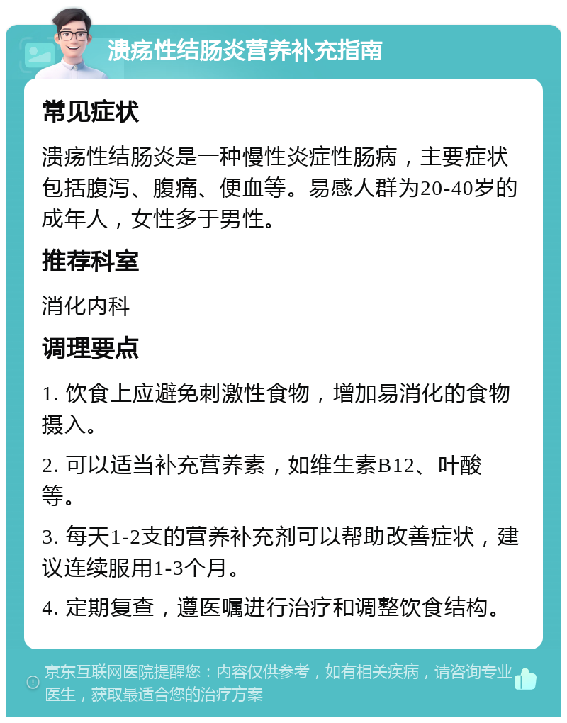 溃疡性结肠炎营养补充指南 常见症状 溃疡性结肠炎是一种慢性炎症性肠病，主要症状包括腹泻、腹痛、便血等。易感人群为20-40岁的成年人，女性多于男性。 推荐科室 消化内科 调理要点 1. 饮食上应避免刺激性食物，增加易消化的食物摄入。 2. 可以适当补充营养素，如维生素B12、叶酸等。 3. 每天1-2支的营养补充剂可以帮助改善症状，建议连续服用1-3个月。 4. 定期复查，遵医嘱进行治疗和调整饮食结构。