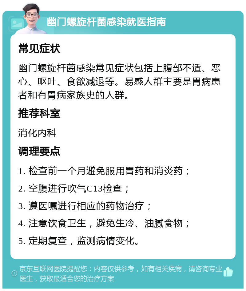 幽门螺旋杆菌感染就医指南 常见症状 幽门螺旋杆菌感染常见症状包括上腹部不适、恶心、呕吐、食欲减退等。易感人群主要是胃病患者和有胃病家族史的人群。 推荐科室 消化内科 调理要点 1. 检查前一个月避免服用胃药和消炎药； 2. 空腹进行吹气C13检查； 3. 遵医嘱进行相应的药物治疗； 4. 注意饮食卫生，避免生冷、油腻食物； 5. 定期复查，监测病情变化。