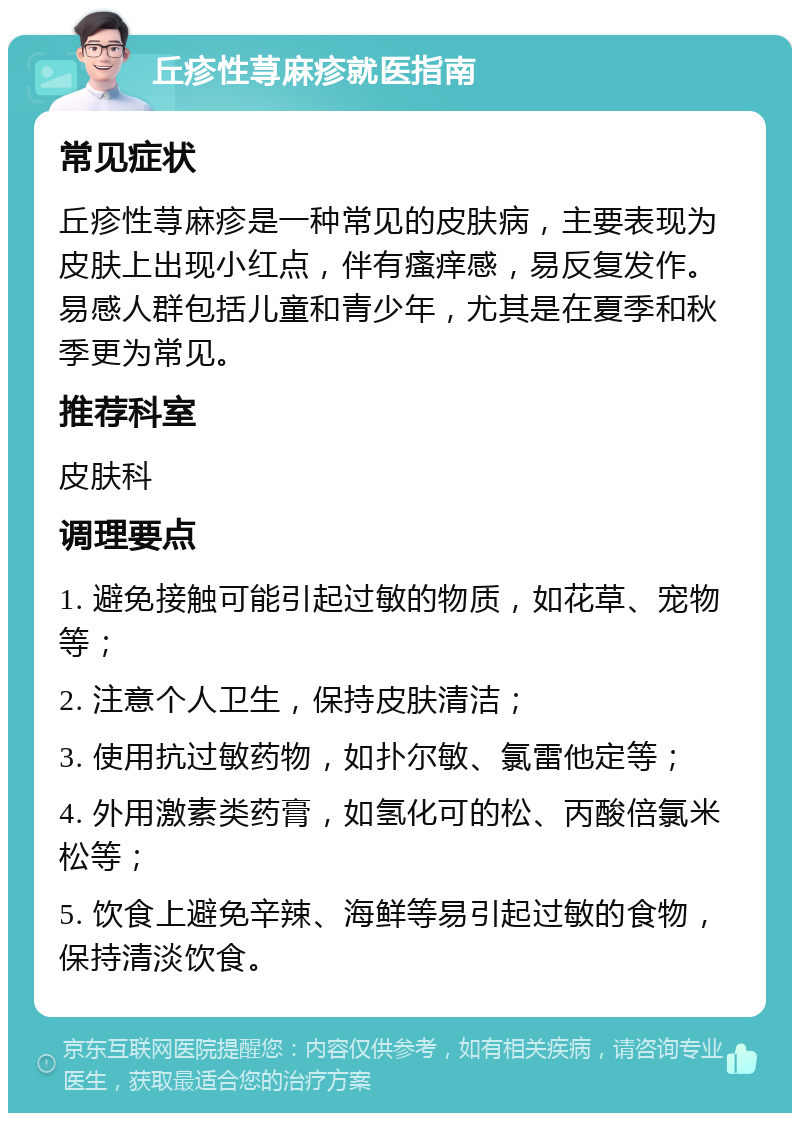 丘疹性荨麻疹就医指南 常见症状 丘疹性荨麻疹是一种常见的皮肤病，主要表现为皮肤上出现小红点，伴有瘙痒感，易反复发作。易感人群包括儿童和青少年，尤其是在夏季和秋季更为常见。 推荐科室 皮肤科 调理要点 1. 避免接触可能引起过敏的物质，如花草、宠物等； 2. 注意个人卫生，保持皮肤清洁； 3. 使用抗过敏药物，如扑尔敏、氯雷他定等； 4. 外用激素类药膏，如氢化可的松、丙酸倍氯米松等； 5. 饮食上避免辛辣、海鲜等易引起过敏的食物，保持清淡饮食。