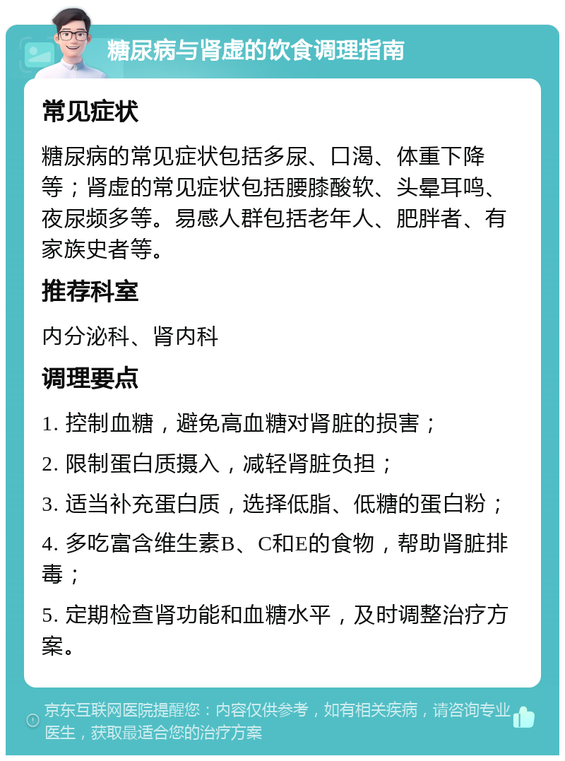 糖尿病与肾虚的饮食调理指南 常见症状 糖尿病的常见症状包括多尿、口渴、体重下降等；肾虚的常见症状包括腰膝酸软、头晕耳鸣、夜尿频多等。易感人群包括老年人、肥胖者、有家族史者等。 推荐科室 内分泌科、肾内科 调理要点 1. 控制血糖，避免高血糖对肾脏的损害； 2. 限制蛋白质摄入，减轻肾脏负担； 3. 适当补充蛋白质，选择低脂、低糖的蛋白粉； 4. 多吃富含维生素B、C和E的食物，帮助肾脏排毒； 5. 定期检查肾功能和血糖水平，及时调整治疗方案。