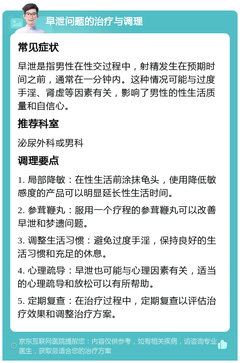 早泄问题的治疗与调理 常见症状 早泄是指男性在性交过程中，射精发生在预期时间之前，通常在一分钟内。这种情况可能与过度手淫、肾虚等因素有关，影响了男性的性生活质量和自信心。 推荐科室 泌尿外科或男科 调理要点 1. 局部降敏：在性生活前涂抹龟头，使用降低敏感度的产品可以明显延长性生活时间。 2. 参茸鞭丸：服用一个疗程的参茸鞭丸可以改善早泄和梦遗问题。 3. 调整生活习惯：避免过度手淫，保持良好的生活习惯和充足的休息。 4. 心理疏导：早泄也可能与心理因素有关，适当的心理疏导和放松可以有所帮助。 5. 定期复查：在治疗过程中，定期复查以评估治疗效果和调整治疗方案。