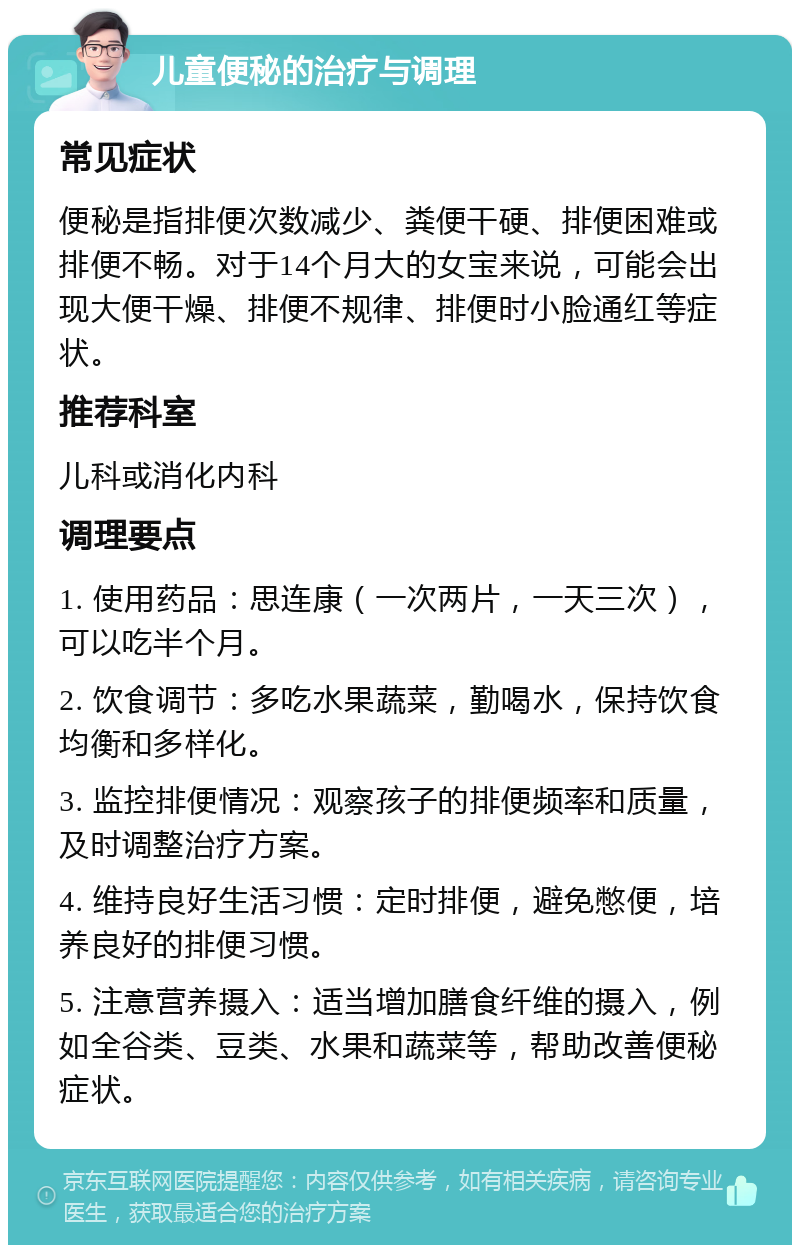 儿童便秘的治疗与调理 常见症状 便秘是指排便次数减少、粪便干硬、排便困难或排便不畅。对于14个月大的女宝来说，可能会出现大便干燥、排便不规律、排便时小脸通红等症状。 推荐科室 儿科或消化内科 调理要点 1. 使用药品：思连康（一次两片，一天三次），可以吃半个月。 2. 饮食调节：多吃水果蔬菜，勤喝水，保持饮食均衡和多样化。 3. 监控排便情况：观察孩子的排便频率和质量，及时调整治疗方案。 4. 维持良好生活习惯：定时排便，避免憋便，培养良好的排便习惯。 5. 注意营养摄入：适当增加膳食纤维的摄入，例如全谷类、豆类、水果和蔬菜等，帮助改善便秘症状。