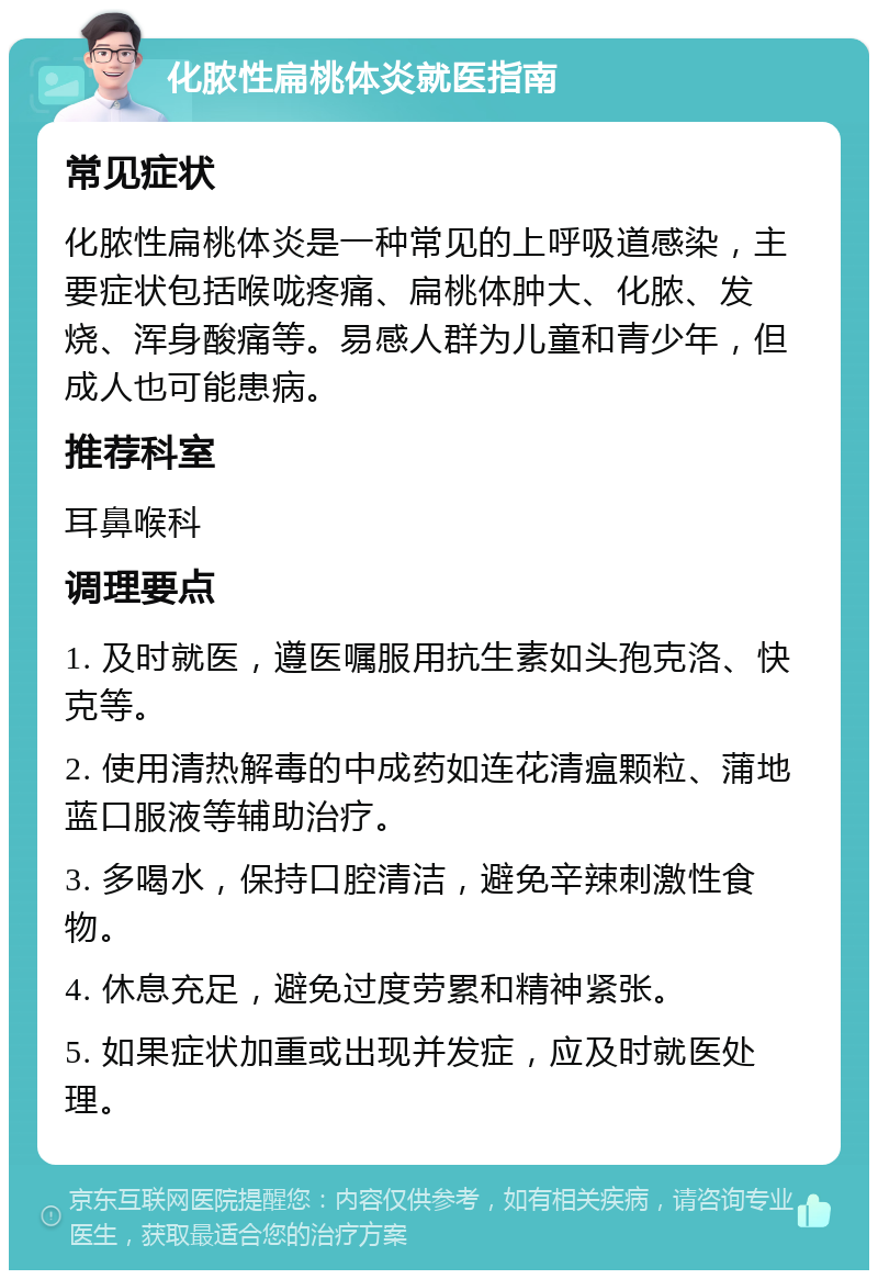 化脓性扁桃体炎就医指南 常见症状 化脓性扁桃体炎是一种常见的上呼吸道感染，主要症状包括喉咙疼痛、扁桃体肿大、化脓、发烧、浑身酸痛等。易感人群为儿童和青少年，但成人也可能患病。 推荐科室 耳鼻喉科 调理要点 1. 及时就医，遵医嘱服用抗生素如头孢克洛、快克等。 2. 使用清热解毒的中成药如连花清瘟颗粒、蒲地蓝口服液等辅助治疗。 3. 多喝水，保持口腔清洁，避免辛辣刺激性食物。 4. 休息充足，避免过度劳累和精神紧张。 5. 如果症状加重或出现并发症，应及时就医处理。