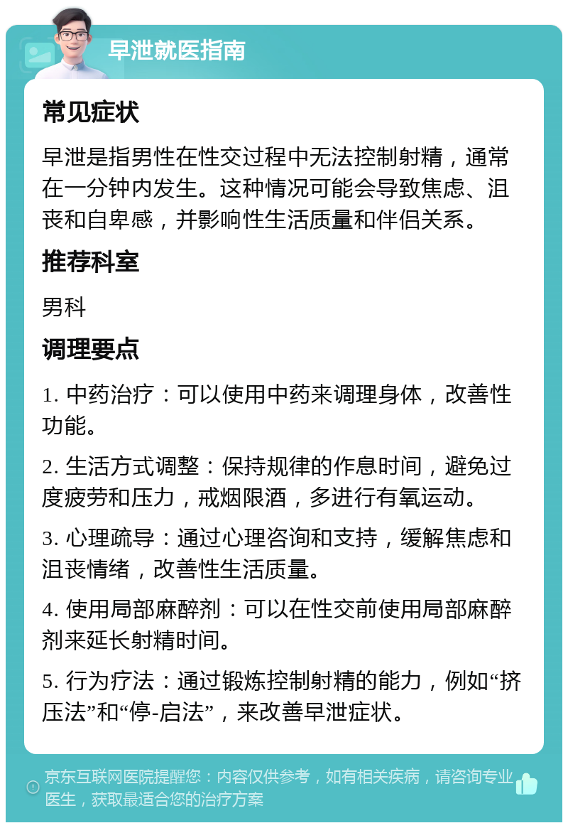 早泄就医指南 常见症状 早泄是指男性在性交过程中无法控制射精，通常在一分钟内发生。这种情况可能会导致焦虑、沮丧和自卑感，并影响性生活质量和伴侣关系。 推荐科室 男科 调理要点 1. 中药治疗：可以使用中药来调理身体，改善性功能。 2. 生活方式调整：保持规律的作息时间，避免过度疲劳和压力，戒烟限酒，多进行有氧运动。 3. 心理疏导：通过心理咨询和支持，缓解焦虑和沮丧情绪，改善性生活质量。 4. 使用局部麻醉剂：可以在性交前使用局部麻醉剂来延长射精时间。 5. 行为疗法：通过锻炼控制射精的能力，例如“挤压法”和“停-启法”，来改善早泄症状。