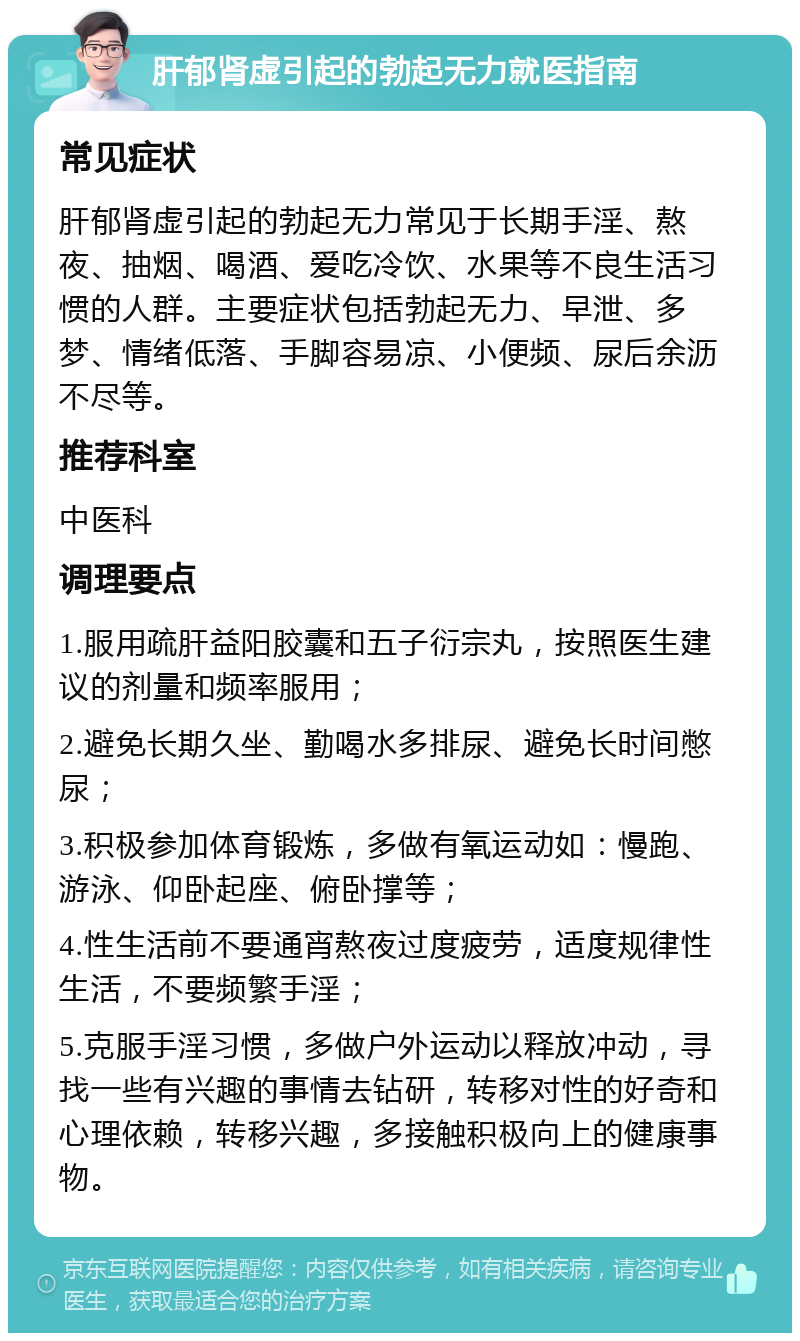 肝郁肾虚引起的勃起无力就医指南 常见症状 肝郁肾虚引起的勃起无力常见于长期手淫、熬夜、抽烟、喝酒、爱吃冷饮、水果等不良生活习惯的人群。主要症状包括勃起无力、早泄、多梦、情绪低落、手脚容易凉、小便频、尿后余沥不尽等。 推荐科室 中医科 调理要点 1.服用疏肝益阳胶囊和五子衍宗丸，按照医生建议的剂量和频率服用； 2.避免长期久坐、勤喝水多排尿、避免长时间憋尿； 3.积极参加体育锻炼，多做有氧运动如：慢跑、游泳、仰卧起座、俯卧撑等； 4.性生活前不要通宵熬夜过度疲劳，适度规律性生活，不要频繁手淫； 5.克服手淫习惯，多做户外运动以释放冲动，寻找一些有兴趣的事情去钻研，转移对性的好奇和心理依赖，转移兴趣，多接触积极向上的健康事物。