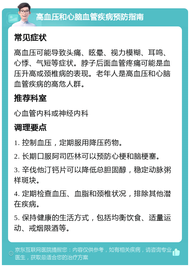 高血压和心脑血管疾病预防指南 常见症状 高血压可能导致头痛、眩晕、视力模糊、耳鸣、心悸、气短等症状。脖子后面血管疼痛可能是血压升高或颈椎病的表现。老年人是高血压和心脑血管疾病的高危人群。 推荐科室 心血管内科或神经内科 调理要点 1. 控制血压，定期服用降压药物。 2. 长期口服阿司匹林可以预防心梗和脑梗塞。 3. 辛伐他汀钙片可以降低总胆固醇，稳定动脉粥样斑块。 4. 定期检查血压、血脂和颈椎状况，排除其他潜在疾病。 5. 保持健康的生活方式，包括均衡饮食、适量运动、戒烟限酒等。