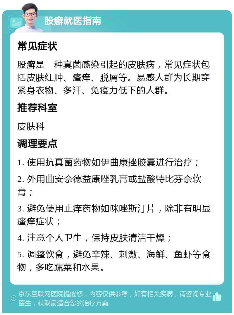 股癣就医指南 常见症状 股癣是一种真菌感染引起的皮肤病，常见症状包括皮肤红肿、瘙痒、脱屑等。易感人群为长期穿紧身衣物、多汗、免疫力低下的人群。 推荐科室 皮肤科 调理要点 1. 使用抗真菌药物如伊曲康挫胶囊进行治疗； 2. 外用曲安奈德益康唑乳膏或盐酸特比芬奈软膏； 3. 避免使用止痒药物如咪唑斯汀片，除非有明显瘙痒症状； 4. 注意个人卫生，保持皮肤清洁干燥； 5. 调整饮食，避免辛辣、刺激、海鲜、鱼虾等食物，多吃蔬菜和水果。