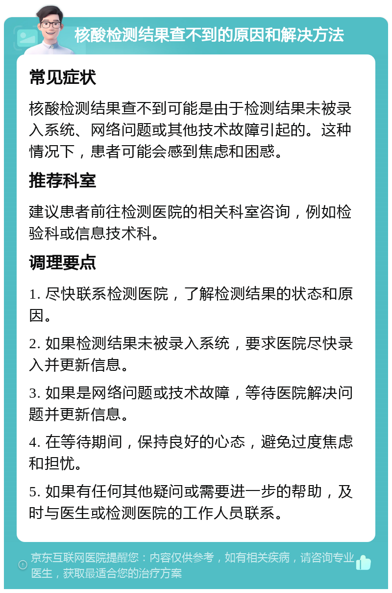 核酸检测结果查不到的原因和解决方法 常见症状 核酸检测结果查不到可能是由于检测结果未被录入系统、网络问题或其他技术故障引起的。这种情况下，患者可能会感到焦虑和困惑。 推荐科室 建议患者前往检测医院的相关科室咨询，例如检验科或信息技术科。 调理要点 1. 尽快联系检测医院，了解检测结果的状态和原因。 2. 如果检测结果未被录入系统，要求医院尽快录入并更新信息。 3. 如果是网络问题或技术故障，等待医院解决问题并更新信息。 4. 在等待期间，保持良好的心态，避免过度焦虑和担忧。 5. 如果有任何其他疑问或需要进一步的帮助，及时与医生或检测医院的工作人员联系。