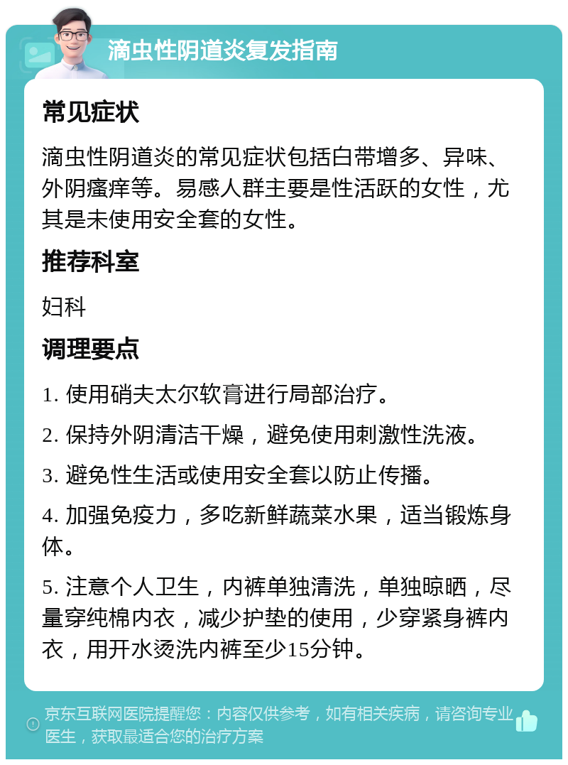 滴虫性阴道炎复发指南 常见症状 滴虫性阴道炎的常见症状包括白带增多、异味、外阴瘙痒等。易感人群主要是性活跃的女性，尤其是未使用安全套的女性。 推荐科室 妇科 调理要点 1. 使用硝夫太尔软膏进行局部治疗。 2. 保持外阴清洁干燥，避免使用刺激性洗液。 3. 避免性生活或使用安全套以防止传播。 4. 加强免疫力，多吃新鲜蔬菜水果，适当锻炼身体。 5. 注意个人卫生，内裤单独清洗，单独晾晒，尽量穿纯棉内衣，减少护垫的使用，少穿紧身裤内衣，用开水烫洗内裤至少15分钟。