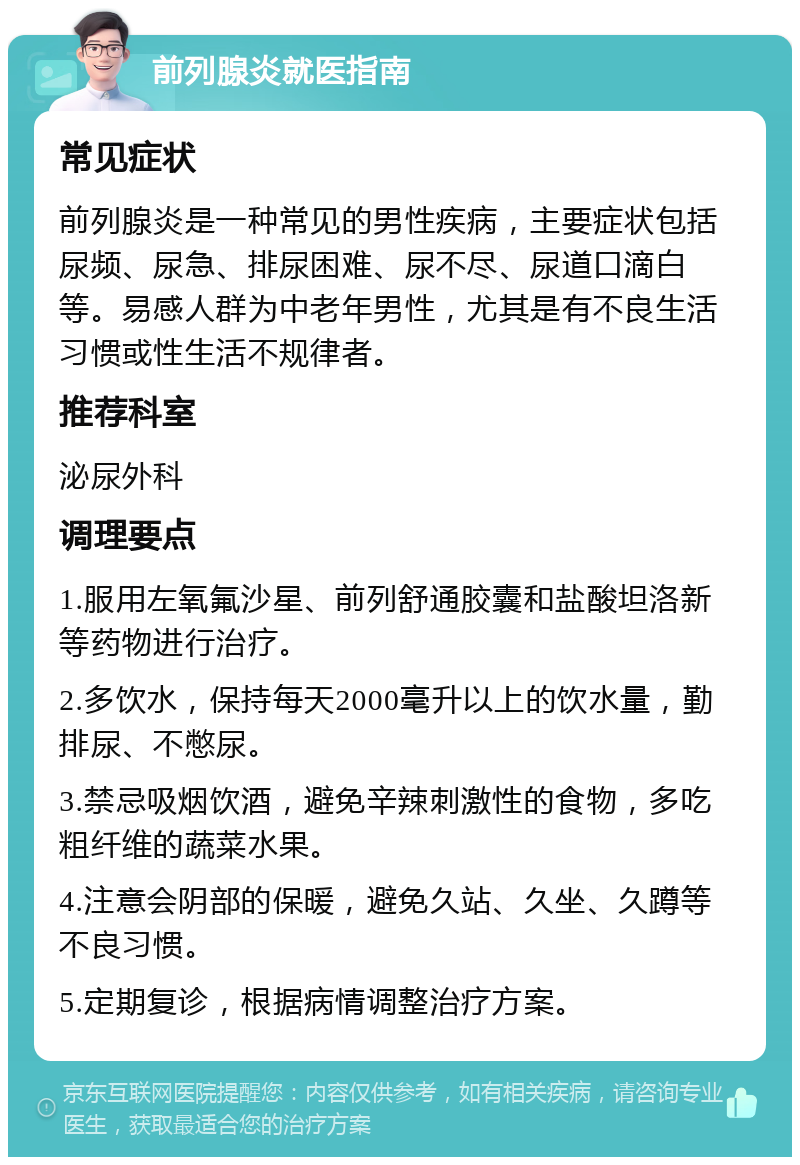 前列腺炎就医指南 常见症状 前列腺炎是一种常见的男性疾病，主要症状包括尿频、尿急、排尿困难、尿不尽、尿道口滴白等。易感人群为中老年男性，尤其是有不良生活习惯或性生活不规律者。 推荐科室 泌尿外科 调理要点 1.服用左氧氟沙星、前列舒通胶囊和盐酸坦洛新等药物进行治疗。 2.多饮水，保持每天2000毫升以上的饮水量，勤排尿、不憋尿。 3.禁忌吸烟饮酒，避免辛辣刺激性的食物，多吃粗纤维的蔬菜水果。 4.注意会阴部的保暖，避免久站、久坐、久蹲等不良习惯。 5.定期复诊，根据病情调整治疗方案。