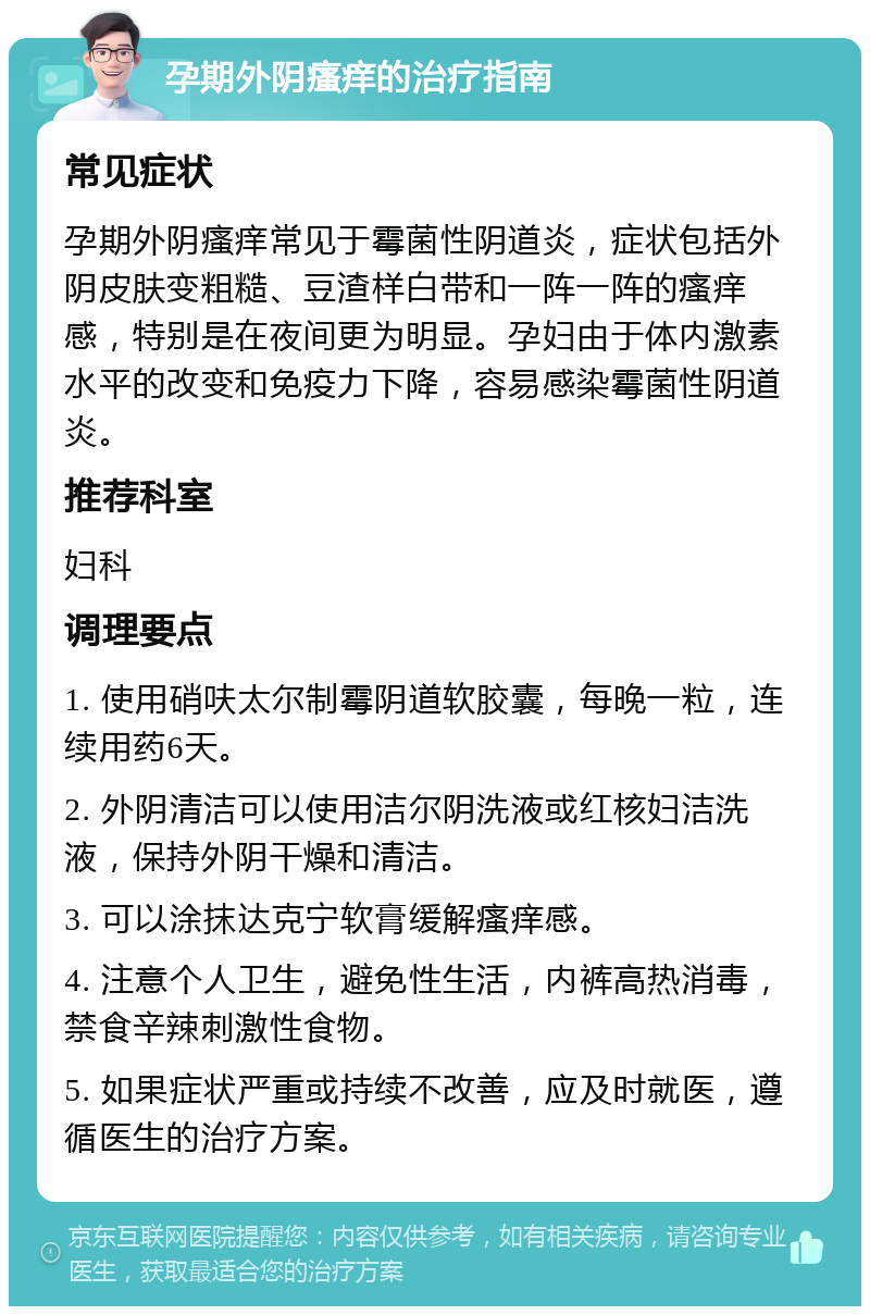 孕期外阴瘙痒的治疗指南 常见症状 孕期外阴瘙痒常见于霉菌性阴道炎，症状包括外阴皮肤变粗糙、豆渣样白带和一阵一阵的瘙痒感，特别是在夜间更为明显。孕妇由于体内激素水平的改变和免疫力下降，容易感染霉菌性阴道炎。 推荐科室 妇科 调理要点 1. 使用硝呋太尔制霉阴道软胶囊，每晚一粒，连续用药6天。 2. 外阴清洁可以使用洁尔阴洗液或红核妇洁洗液，保持外阴干燥和清洁。 3. 可以涂抹达克宁软膏缓解瘙痒感。 4. 注意个人卫生，避免性生活，内裤高热消毒，禁食辛辣刺激性食物。 5. 如果症状严重或持续不改善，应及时就医，遵循医生的治疗方案。