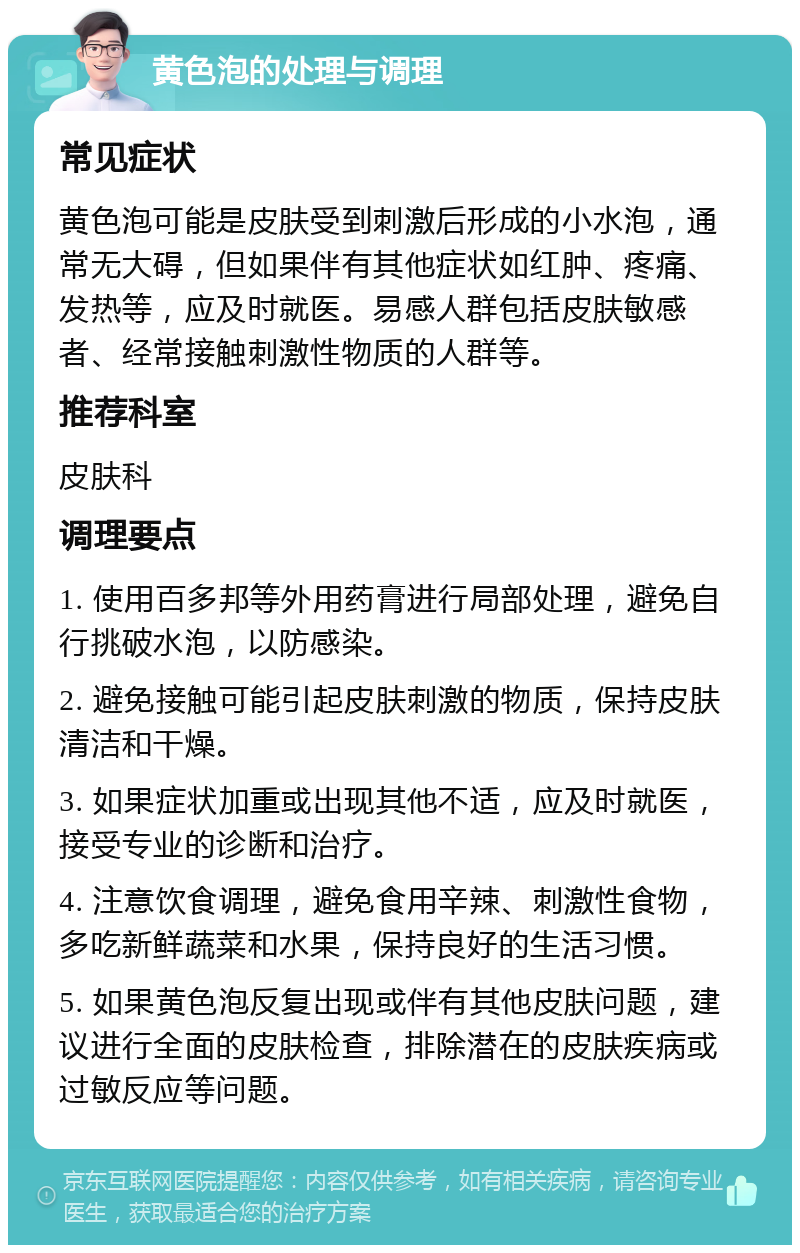 黄色泡的处理与调理 常见症状 黄色泡可能是皮肤受到刺激后形成的小水泡，通常无大碍，但如果伴有其他症状如红肿、疼痛、发热等，应及时就医。易感人群包括皮肤敏感者、经常接触刺激性物质的人群等。 推荐科室 皮肤科 调理要点 1. 使用百多邦等外用药膏进行局部处理，避免自行挑破水泡，以防感染。 2. 避免接触可能引起皮肤刺激的物质，保持皮肤清洁和干燥。 3. 如果症状加重或出现其他不适，应及时就医，接受专业的诊断和治疗。 4. 注意饮食调理，避免食用辛辣、刺激性食物，多吃新鲜蔬菜和水果，保持良好的生活习惯。 5. 如果黄色泡反复出现或伴有其他皮肤问题，建议进行全面的皮肤检查，排除潜在的皮肤疾病或过敏反应等问题。