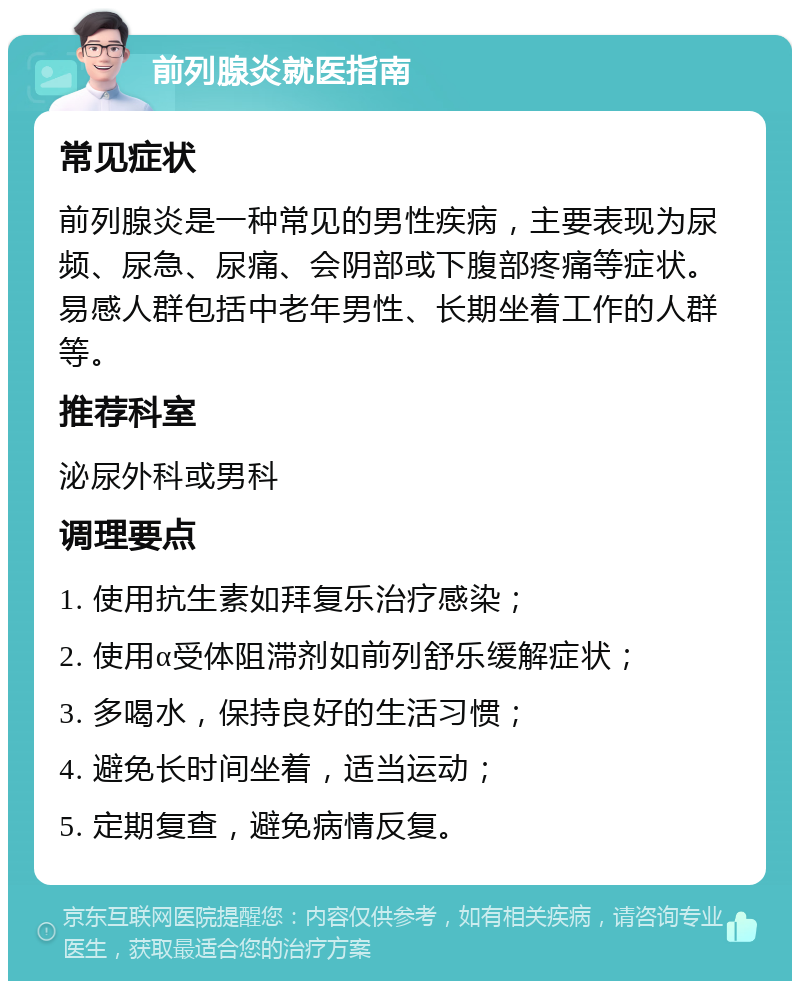 前列腺炎就医指南 常见症状 前列腺炎是一种常见的男性疾病，主要表现为尿频、尿急、尿痛、会阴部或下腹部疼痛等症状。易感人群包括中老年男性、长期坐着工作的人群等。 推荐科室 泌尿外科或男科 调理要点 1. 使用抗生素如拜复乐治疗感染； 2. 使用α受体阻滞剂如前列舒乐缓解症状； 3. 多喝水，保持良好的生活习惯； 4. 避免长时间坐着，适当运动； 5. 定期复查，避免病情反复。