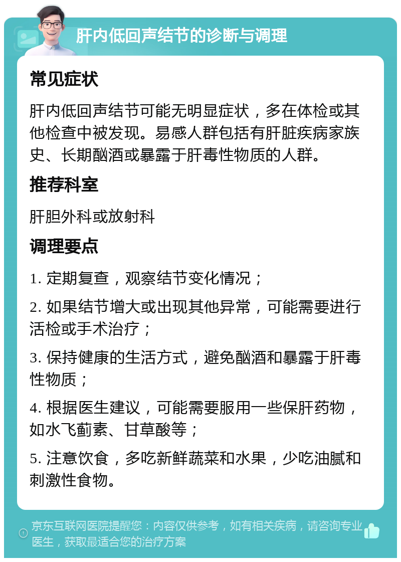 肝内低回声结节的诊断与调理 常见症状 肝内低回声结节可能无明显症状，多在体检或其他检查中被发现。易感人群包括有肝脏疾病家族史、长期酗酒或暴露于肝毒性物质的人群。 推荐科室 肝胆外科或放射科 调理要点 1. 定期复查，观察结节变化情况； 2. 如果结节增大或出现其他异常，可能需要进行活检或手术治疗； 3. 保持健康的生活方式，避免酗酒和暴露于肝毒性物质； 4. 根据医生建议，可能需要服用一些保肝药物，如水飞蓟素、甘草酸等； 5. 注意饮食，多吃新鲜蔬菜和水果，少吃油腻和刺激性食物。