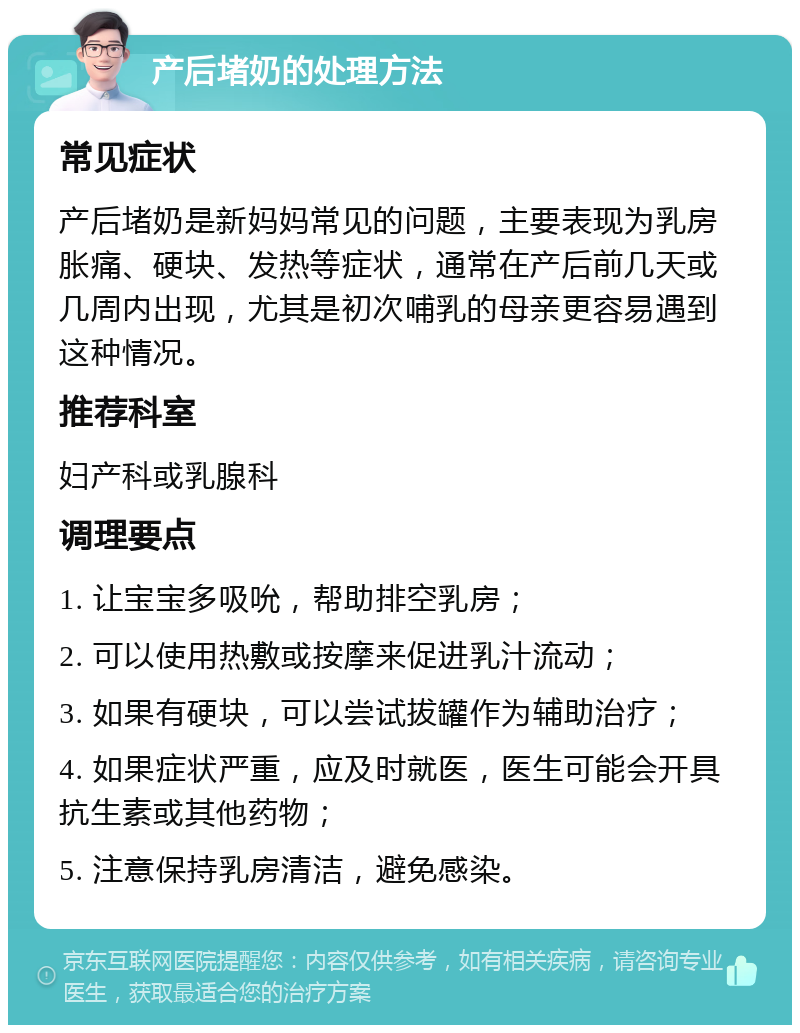 产后堵奶的处理方法 常见症状 产后堵奶是新妈妈常见的问题，主要表现为乳房胀痛、硬块、发热等症状，通常在产后前几天或几周内出现，尤其是初次哺乳的母亲更容易遇到这种情况。 推荐科室 妇产科或乳腺科 调理要点 1. 让宝宝多吸吮，帮助排空乳房； 2. 可以使用热敷或按摩来促进乳汁流动； 3. 如果有硬块，可以尝试拔罐作为辅助治疗； 4. 如果症状严重，应及时就医，医生可能会开具抗生素或其他药物； 5. 注意保持乳房清洁，避免感染。