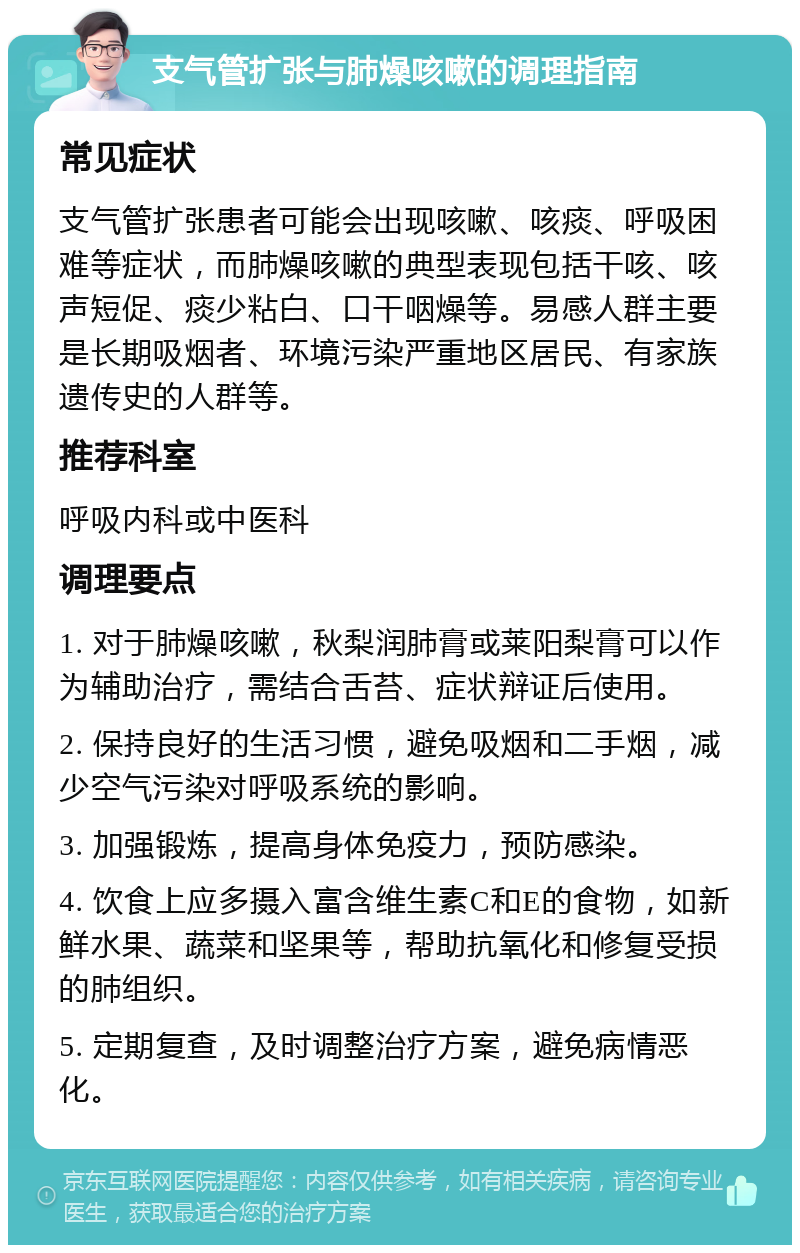 支气管扩张与肺燥咳嗽的调理指南 常见症状 支气管扩张患者可能会出现咳嗽、咳痰、呼吸困难等症状，而肺燥咳嗽的典型表现包括干咳、咳声短促、痰少粘白、口干咽燥等。易感人群主要是长期吸烟者、环境污染严重地区居民、有家族遗传史的人群等。 推荐科室 呼吸内科或中医科 调理要点 1. 对于肺燥咳嗽，秋梨润肺膏或莱阳梨膏可以作为辅助治疗，需结合舌苔、症状辩证后使用。 2. 保持良好的生活习惯，避免吸烟和二手烟，减少空气污染对呼吸系统的影响。 3. 加强锻炼，提高身体免疫力，预防感染。 4. 饮食上应多摄入富含维生素C和E的食物，如新鲜水果、蔬菜和坚果等，帮助抗氧化和修复受损的肺组织。 5. 定期复查，及时调整治疗方案，避免病情恶化。