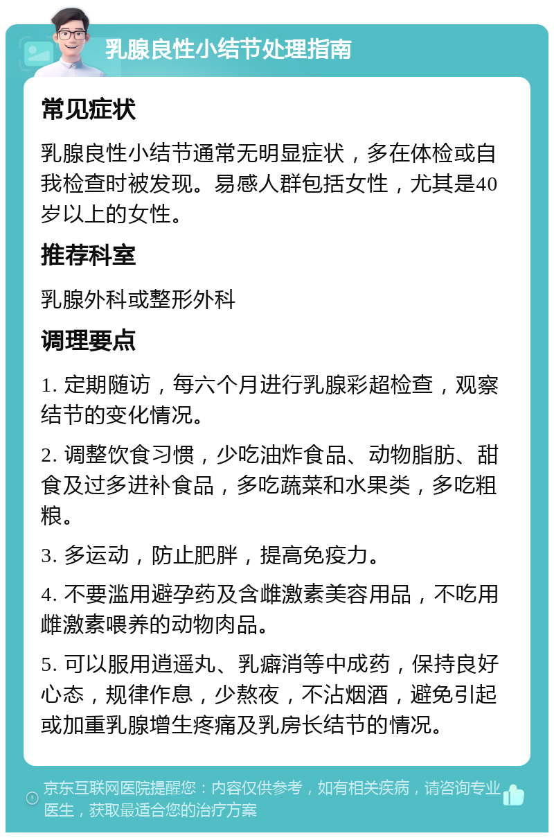 乳腺良性小结节处理指南 常见症状 乳腺良性小结节通常无明显症状，多在体检或自我检查时被发现。易感人群包括女性，尤其是40岁以上的女性。 推荐科室 乳腺外科或整形外科 调理要点 1. 定期随访，每六个月进行乳腺彩超检查，观察结节的变化情况。 2. 调整饮食习惯，少吃油炸食品、动物脂肪、甜食及过多进补食品，多吃蔬菜和水果类，多吃粗粮。 3. 多运动，防止肥胖，提高免疫力。 4. 不要滥用避孕药及含雌激素美容用品，不吃用雌激素喂养的动物肉品。 5. 可以服用逍遥丸、乳癖消等中成药，保持良好心态，规律作息，少熬夜，不沾烟酒，避免引起或加重乳腺增生疼痛及乳房长结节的情况。