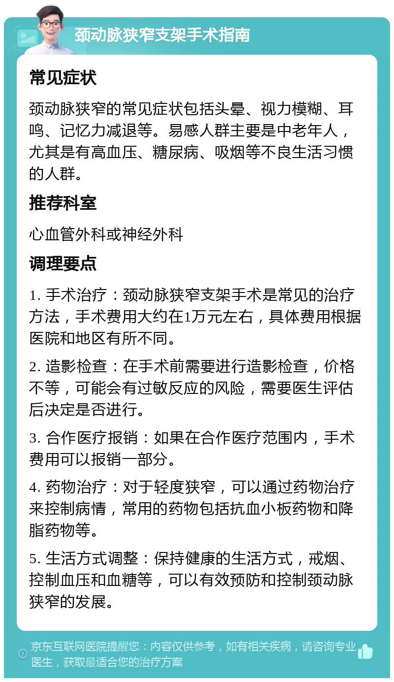 颈动脉狭窄支架手术指南 常见症状 颈动脉狭窄的常见症状包括头晕、视力模糊、耳鸣、记忆力减退等。易感人群主要是中老年人，尤其是有高血压、糖尿病、吸烟等不良生活习惯的人群。 推荐科室 心血管外科或神经外科 调理要点 1. 手术治疗：颈动脉狭窄支架手术是常见的治疗方法，手术费用大约在1万元左右，具体费用根据医院和地区有所不同。 2. 造影检查：在手术前需要进行造影检查，价格不等，可能会有过敏反应的风险，需要医生评估后决定是否进行。 3. 合作医疗报销：如果在合作医疗范围内，手术费用可以报销一部分。 4. 药物治疗：对于轻度狭窄，可以通过药物治疗来控制病情，常用的药物包括抗血小板药物和降脂药物等。 5. 生活方式调整：保持健康的生活方式，戒烟、控制血压和血糖等，可以有效预防和控制颈动脉狭窄的发展。