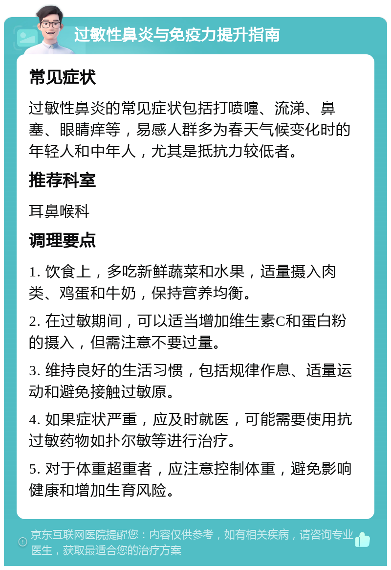 过敏性鼻炎与免疫力提升指南 常见症状 过敏性鼻炎的常见症状包括打喷嚏、流涕、鼻塞、眼睛痒等，易感人群多为春天气候变化时的年轻人和中年人，尤其是抵抗力较低者。 推荐科室 耳鼻喉科 调理要点 1. 饮食上，多吃新鲜蔬菜和水果，适量摄入肉类、鸡蛋和牛奶，保持营养均衡。 2. 在过敏期间，可以适当增加维生素C和蛋白粉的摄入，但需注意不要过量。 3. 维持良好的生活习惯，包括规律作息、适量运动和避免接触过敏原。 4. 如果症状严重，应及时就医，可能需要使用抗过敏药物如扑尔敏等进行治疗。 5. 对于体重超重者，应注意控制体重，避免影响健康和增加生育风险。