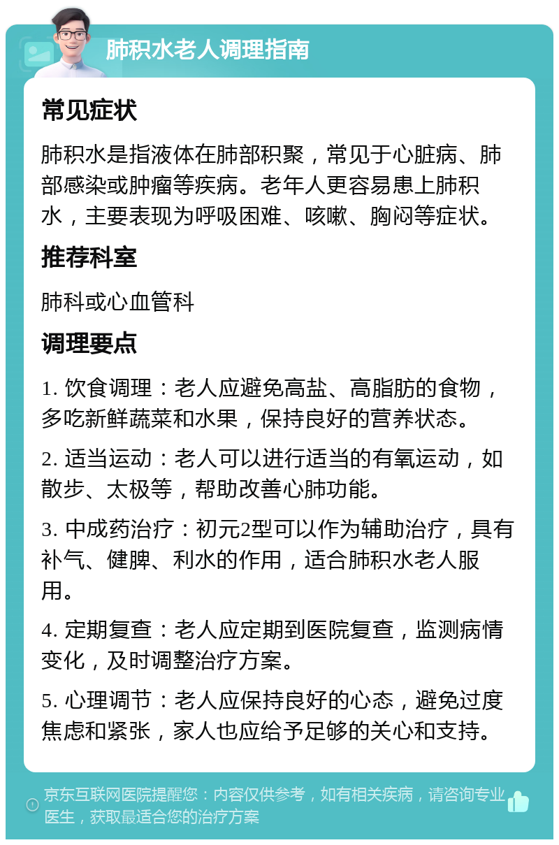 肺积水老人调理指南 常见症状 肺积水是指液体在肺部积聚，常见于心脏病、肺部感染或肿瘤等疾病。老年人更容易患上肺积水，主要表现为呼吸困难、咳嗽、胸闷等症状。 推荐科室 肺科或心血管科 调理要点 1. 饮食调理：老人应避免高盐、高脂肪的食物，多吃新鲜蔬菜和水果，保持良好的营养状态。 2. 适当运动：老人可以进行适当的有氧运动，如散步、太极等，帮助改善心肺功能。 3. 中成药治疗：初元2型可以作为辅助治疗，具有补气、健脾、利水的作用，适合肺积水老人服用。 4. 定期复查：老人应定期到医院复查，监测病情变化，及时调整治疗方案。 5. 心理调节：老人应保持良好的心态，避免过度焦虑和紧张，家人也应给予足够的关心和支持。