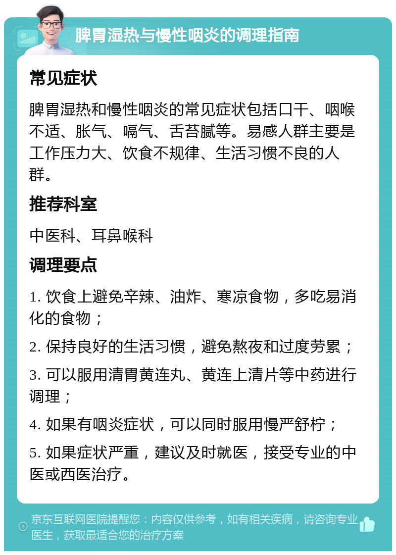 脾胃湿热与慢性咽炎的调理指南 常见症状 脾胃湿热和慢性咽炎的常见症状包括口干、咽喉不适、胀气、嗝气、舌苔腻等。易感人群主要是工作压力大、饮食不规律、生活习惯不良的人群。 推荐科室 中医科、耳鼻喉科 调理要点 1. 饮食上避免辛辣、油炸、寒凉食物，多吃易消化的食物； 2. 保持良好的生活习惯，避免熬夜和过度劳累； 3. 可以服用清胃黄连丸、黄连上清片等中药进行调理； 4. 如果有咽炎症状，可以同时服用慢严舒柠； 5. 如果症状严重，建议及时就医，接受专业的中医或西医治疗。