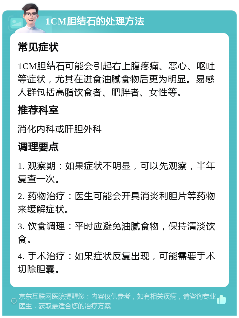 1CM胆结石的处理方法 常见症状 1CM胆结石可能会引起右上腹疼痛、恶心、呕吐等症状，尤其在进食油腻食物后更为明显。易感人群包括高脂饮食者、肥胖者、女性等。 推荐科室 消化内科或肝胆外科 调理要点 1. 观察期：如果症状不明显，可以先观察，半年复查一次。 2. 药物治疗：医生可能会开具消炎利胆片等药物来缓解症状。 3. 饮食调理：平时应避免油腻食物，保持清淡饮食。 4. 手术治疗：如果症状反复出现，可能需要手术切除胆囊。