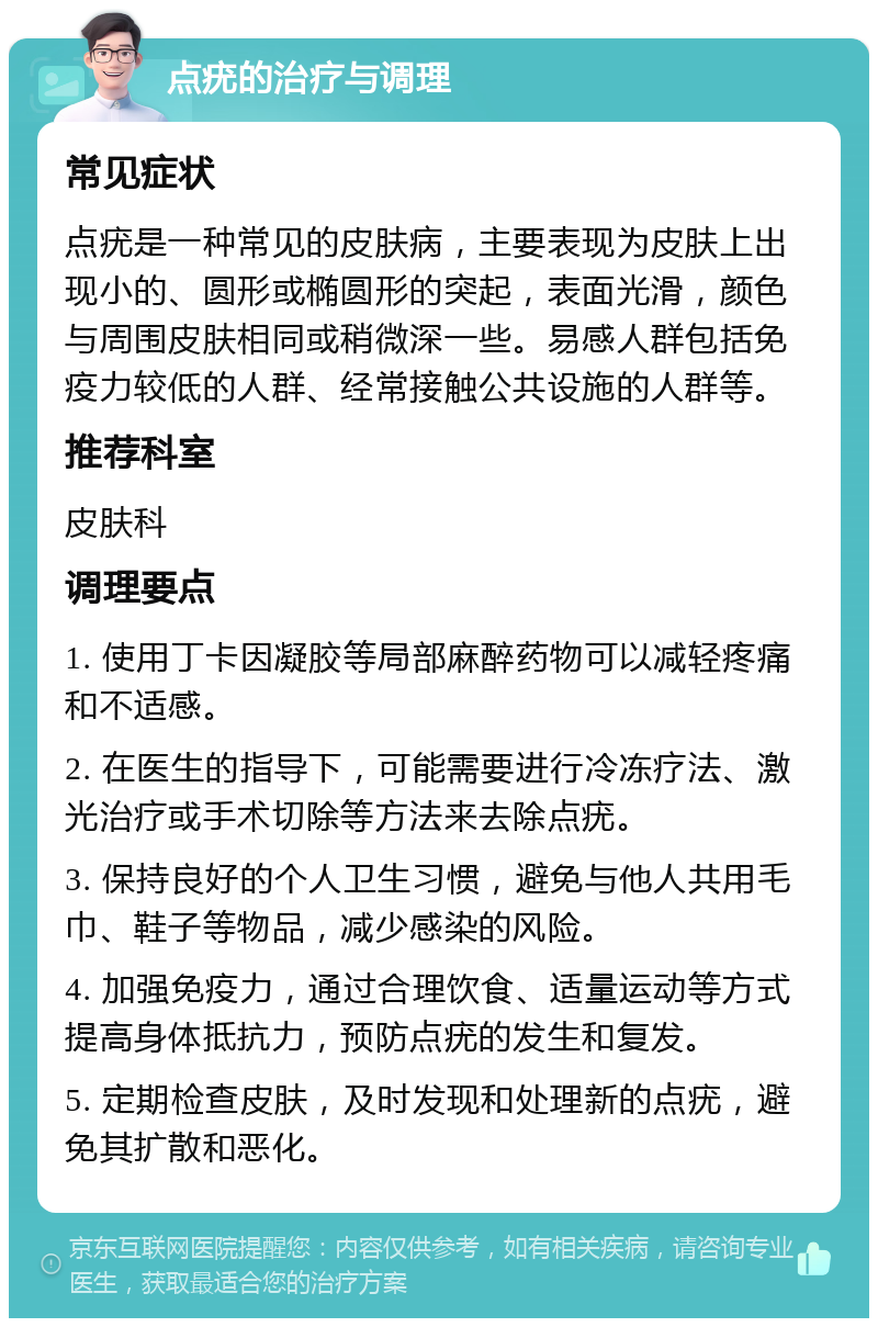 点疣的治疗与调理 常见症状 点疣是一种常见的皮肤病，主要表现为皮肤上出现小的、圆形或椭圆形的突起，表面光滑，颜色与周围皮肤相同或稍微深一些。易感人群包括免疫力较低的人群、经常接触公共设施的人群等。 推荐科室 皮肤科 调理要点 1. 使用丁卡因凝胶等局部麻醉药物可以减轻疼痛和不适感。 2. 在医生的指导下，可能需要进行冷冻疗法、激光治疗或手术切除等方法来去除点疣。 3. 保持良好的个人卫生习惯，避免与他人共用毛巾、鞋子等物品，减少感染的风险。 4. 加强免疫力，通过合理饮食、适量运动等方式提高身体抵抗力，预防点疣的发生和复发。 5. 定期检查皮肤，及时发现和处理新的点疣，避免其扩散和恶化。