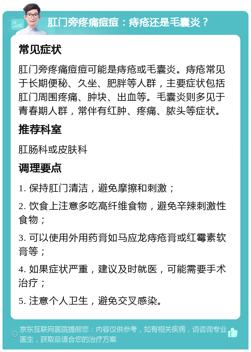 肛门旁疼痛痘痘：痔疮还是毛囊炎？ 常见症状 肛门旁疼痛痘痘可能是痔疮或毛囊炎。痔疮常见于长期便秘、久坐、肥胖等人群，主要症状包括肛门周围疼痛、肿块、出血等。毛囊炎则多见于青春期人群，常伴有红肿、疼痛、脓头等症状。 推荐科室 肛肠科或皮肤科 调理要点 1. 保持肛门清洁，避免摩擦和刺激； 2. 饮食上注意多吃高纤维食物，避免辛辣刺激性食物； 3. 可以使用外用药膏如马应龙痔疮膏或红霉素软膏等； 4. 如果症状严重，建议及时就医，可能需要手术治疗； 5. 注意个人卫生，避免交叉感染。