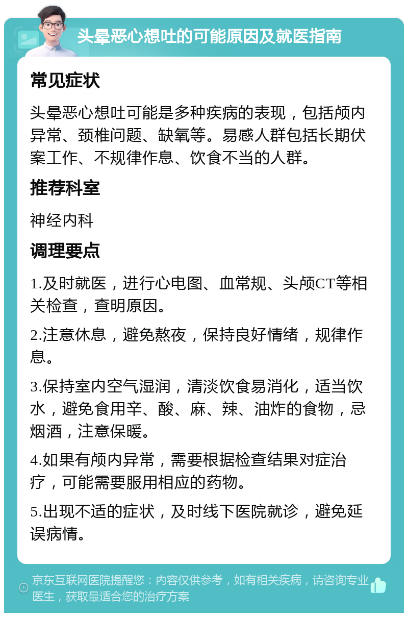 头晕恶心想吐的可能原因及就医指南 常见症状 头晕恶心想吐可能是多种疾病的表现，包括颅内异常、颈椎问题、缺氧等。易感人群包括长期伏案工作、不规律作息、饮食不当的人群。 推荐科室 神经内科 调理要点 1.及时就医，进行心电图、血常规、头颅CT等相关检查，查明原因。 2.注意休息，避免熬夜，保持良好情绪，规律作息。 3.保持室内空气湿润，清淡饮食易消化，适当饮水，避免食用辛、酸、麻、辣、油炸的食物，忌烟酒，注意保暖。 4.如果有颅内异常，需要根据检查结果对症治疗，可能需要服用相应的药物。 5.出现不适的症状，及时线下医院就诊，避免延误病情。