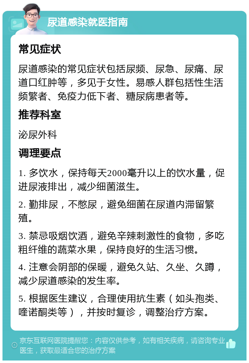 尿道感染就医指南 常见症状 尿道感染的常见症状包括尿频、尿急、尿痛、尿道口红肿等，多见于女性。易感人群包括性生活频繁者、免疫力低下者、糖尿病患者等。 推荐科室 泌尿外科 调理要点 1. 多饮水，保持每天2000毫升以上的饮水量，促进尿液排出，减少细菌滋生。 2. 勤排尿，不憋尿，避免细菌在尿道内滞留繁殖。 3. 禁忌吸烟饮酒，避免辛辣刺激性的食物，多吃粗纤维的蔬菜水果，保持良好的生活习惯。 4. 注意会阴部的保暖，避免久站、久坐、久蹲，减少尿道感染的发生率。 5. 根据医生建议，合理使用抗生素（如头孢类、喹诺酮类等），并按时复诊，调整治疗方案。