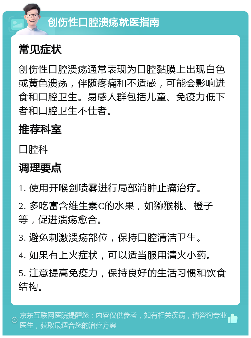 创伤性口腔溃疡就医指南 常见症状 创伤性口腔溃疡通常表现为口腔黏膜上出现白色或黄色溃疡，伴随疼痛和不适感，可能会影响进食和口腔卫生。易感人群包括儿童、免疫力低下者和口腔卫生不佳者。 推荐科室 口腔科 调理要点 1. 使用开喉剑喷雾进行局部消肿止痛治疗。 2. 多吃富含维生素C的水果，如猕猴桃、橙子等，促进溃疡愈合。 3. 避免刺激溃疡部位，保持口腔清洁卫生。 4. 如果有上火症状，可以适当服用清火小药。 5. 注意提高免疫力，保持良好的生活习惯和饮食结构。