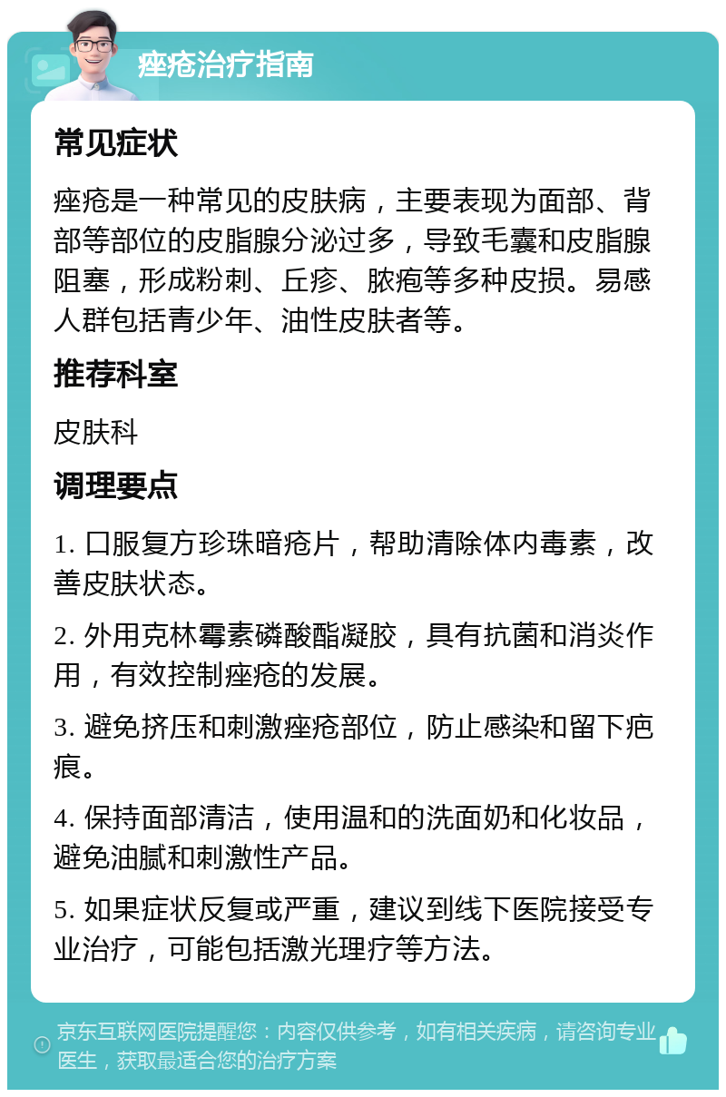 痤疮治疗指南 常见症状 痤疮是一种常见的皮肤病，主要表现为面部、背部等部位的皮脂腺分泌过多，导致毛囊和皮脂腺阻塞，形成粉刺、丘疹、脓疱等多种皮损。易感人群包括青少年、油性皮肤者等。 推荐科室 皮肤科 调理要点 1. 口服复方珍珠暗疮片，帮助清除体内毒素，改善皮肤状态。 2. 外用克林霉素磷酸酯凝胶，具有抗菌和消炎作用，有效控制痤疮的发展。 3. 避免挤压和刺激痤疮部位，防止感染和留下疤痕。 4. 保持面部清洁，使用温和的洗面奶和化妆品，避免油腻和刺激性产品。 5. 如果症状反复或严重，建议到线下医院接受专业治疗，可能包括激光理疗等方法。