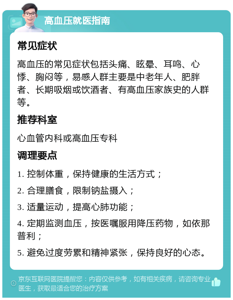 高血压就医指南 常见症状 高血压的常见症状包括头痛、眩晕、耳鸣、心悸、胸闷等，易感人群主要是中老年人、肥胖者、长期吸烟或饮酒者、有高血压家族史的人群等。 推荐科室 心血管内科或高血压专科 调理要点 1. 控制体重，保持健康的生活方式； 2. 合理膳食，限制钠盐摄入； 3. 适量运动，提高心肺功能； 4. 定期监测血压，按医嘱服用降压药物，如依那普利； 5. 避免过度劳累和精神紧张，保持良好的心态。