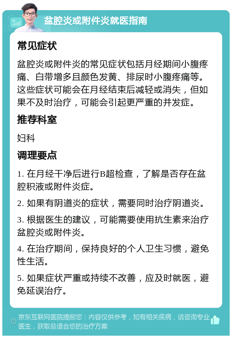 盆腔炎或附件炎就医指南 常见症状 盆腔炎或附件炎的常见症状包括月经期间小腹疼痛、白带增多且颜色发黄、排尿时小腹疼痛等。这些症状可能会在月经结束后减轻或消失，但如果不及时治疗，可能会引起更严重的并发症。 推荐科室 妇科 调理要点 1. 在月经干净后进行B超检查，了解是否存在盆腔积液或附件炎症。 2. 如果有阴道炎的症状，需要同时治疗阴道炎。 3. 根据医生的建议，可能需要使用抗生素来治疗盆腔炎或附件炎。 4. 在治疗期间，保持良好的个人卫生习惯，避免性生活。 5. 如果症状严重或持续不改善，应及时就医，避免延误治疗。