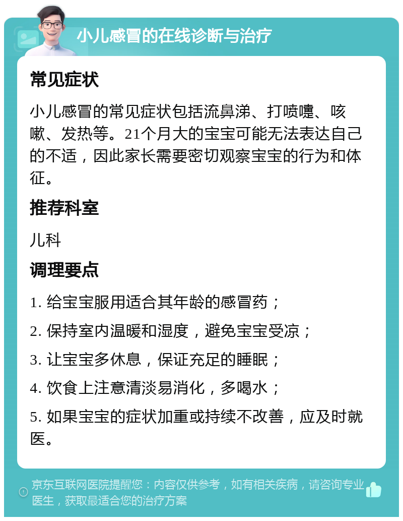 小儿感冒的在线诊断与治疗 常见症状 小儿感冒的常见症状包括流鼻涕、打喷嚏、咳嗽、发热等。21个月大的宝宝可能无法表达自己的不适，因此家长需要密切观察宝宝的行为和体征。 推荐科室 儿科 调理要点 1. 给宝宝服用适合其年龄的感冒药； 2. 保持室内温暖和湿度，避免宝宝受凉； 3. 让宝宝多休息，保证充足的睡眠； 4. 饮食上注意清淡易消化，多喝水； 5. 如果宝宝的症状加重或持续不改善，应及时就医。