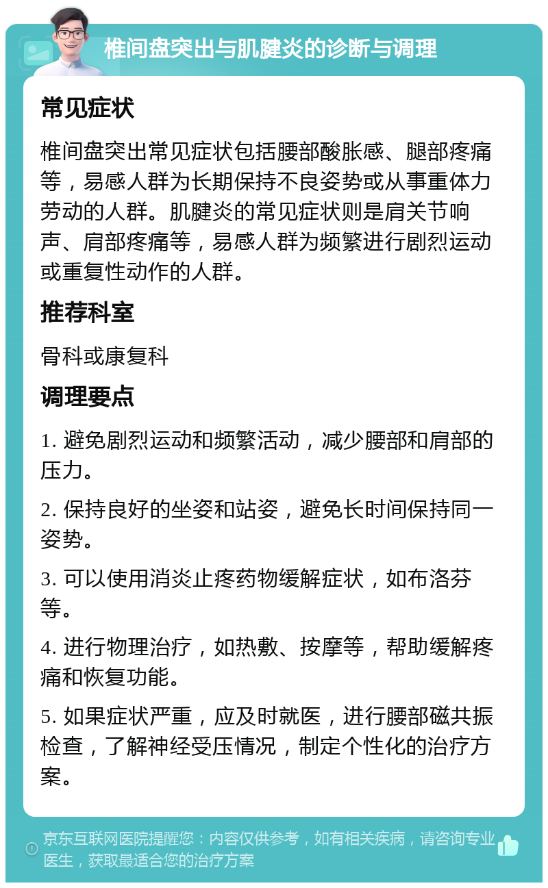 椎间盘突出与肌腱炎的诊断与调理 常见症状 椎间盘突出常见症状包括腰部酸胀感、腿部疼痛等，易感人群为长期保持不良姿势或从事重体力劳动的人群。肌腱炎的常见症状则是肩关节响声、肩部疼痛等，易感人群为频繁进行剧烈运动或重复性动作的人群。 推荐科室 骨科或康复科 调理要点 1. 避免剧烈运动和频繁活动，减少腰部和肩部的压力。 2. 保持良好的坐姿和站姿，避免长时间保持同一姿势。 3. 可以使用消炎止疼药物缓解症状，如布洛芬等。 4. 进行物理治疗，如热敷、按摩等，帮助缓解疼痛和恢复功能。 5. 如果症状严重，应及时就医，进行腰部磁共振检查，了解神经受压情况，制定个性化的治疗方案。