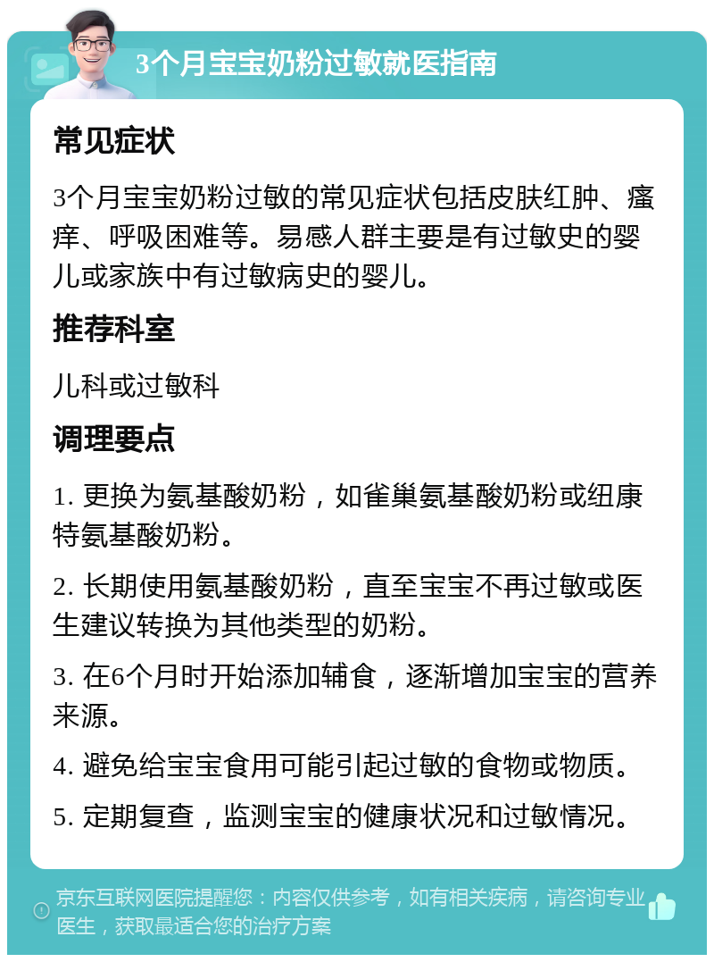 3个月宝宝奶粉过敏就医指南 常见症状 3个月宝宝奶粉过敏的常见症状包括皮肤红肿、瘙痒、呼吸困难等。易感人群主要是有过敏史的婴儿或家族中有过敏病史的婴儿。 推荐科室 儿科或过敏科 调理要点 1. 更换为氨基酸奶粉，如雀巢氨基酸奶粉或纽康特氨基酸奶粉。 2. 长期使用氨基酸奶粉，直至宝宝不再过敏或医生建议转换为其他类型的奶粉。 3. 在6个月时开始添加辅食，逐渐增加宝宝的营养来源。 4. 避免给宝宝食用可能引起过敏的食物或物质。 5. 定期复查，监测宝宝的健康状况和过敏情况。